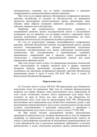 муниципальных служащих суд не связан основаниями и доводами,
содержащимися в административном исковом заявлении.
При этом суд не вправе признать обоснованным оспариваемое решение,
действие, бездействие со ссылкой на обстоятельства, не являвшиеся
предметом рассмотрения соответствующего органа, организации, лица,
изменяя таким образом основания принятого решения, совершенного
действия, имевшего место бездействия.
Например, при недоказанности обстоятельств, указанных в
оспариваемом решении органа государственной власти и послуживших
основанием для его принятия, суд не вправе отказать в признании такого
решения незаконным, ссылаясь на наличие установленных им иных
оснований (обстоятельств) для принятия подобного решения.
62. Суд не осуществляет проверку целесообразности оспариваемых
решений, действий (бездействия) органов государственной власти, органов
местного самоуправления, иных органов, организаций, наделенных
отдельными государственными или иными публичными полномочиями,
должностных лиц, государственных и муниципальных служащих,
принимаемых, совершаемых ими в пределах своего усмотрения в
соответствии с компетенцией, предоставленной законом или иным
нормативным правовым актом.
При этом следует иметь в виду, что превышение указанных полномочий
либо использование их вопреки законной цели и правам, законным
интересам граждан, организаций, государства и общества является
основанием для признания оспариваемых решений, действий (бездействия)
незаконными (пункт 4 части 9 статьи 226 КАС РФ, часть 3 статьи 55
Конституции Российской Федерации).
Определение суда
63. Согласно части 6 статьи 198 КАС РФ определение суда объявляется
немедленно после его вынесения. При этом по сложным процессуальным
вопросам суд вправе объявить лишь резолютивную часть определения. В
этом случае составление полного текста определения суда может быть
отложено на срок не более чем пять дней со дня объявления его
резолютивной части, если иное не предусмотрено КАС РФ. Объявленная
резолютивная часть определения суда должна быть подписана судьей, а при
рассмотрении административного дела судом в коллегиальном составе всеми
судьями, участвовавшими в вынесении определения, и приобщена к
административному делу (часть 4 статьи 2, часть 2 статьи 177 КАС РФ).
64. При подаче частной, кассационной жалобы, представления
прокурора на определение суда, которым производство по делу не завершено
(например, на определение о принятии мер предварительной защиты, об
отказе в удовлетворении ходатайства об объединении административных дел
в одно производство или о выделении заявленных требований в отдельное
производство), в целях соблюдения разумных сроков административного
 