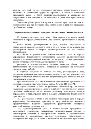течение трех дней со дня подписания протокола вправе подать в суд
замечания в письменной форме на протокол, а также в отношении
результатов аудио- и (или) видеопротоколирования с указанием на
допущенные в них неточности, их неполноту и (или) иные существенные
недостатки.
Замечания рассматриваются судом в течение трех дней со дня их
поступления в суд без извещения лиц, участвующих в деле (без проведения
судебного заседания).
Упрощенное (письменное) производство по административным делам
69. Административное дело может быть рассмотрено судом первой
инстанции в порядке упрощенного (письменного) производства в случае,
если:
всеми лицами, участвующими в деле, заявлены ходатайства о
рассмотрении административного дела в их отсутствие и их участие при
рассмотрении данной категории административных дел не является
обязательным;
ходатайство о рассмотрении административного дела в порядке
упрощенного (письменного) производства заявлено административным
истцом и административный ответчик не возражает против применения
такого порядка рассмотрения административного дела;
указанная в административном исковом заявлении общая сумма
задолженности по обязательным платежам и санкциям не превышает
двадцати тысяч рублей;
в судебное заседание не явились все лица, участвующие в деле,
надлежащим образом извещенные о времени и месте его рассмотрения, явка
которых не является обязательной или не признана судом обязательной, или
представители этих лиц;
при рассмотрении дела об оспаривании нормативного правового акта
имеются основания, предусмотренные частью 5 статьи 216 КАС РФ.
В случае наличия любого из указанных оснований суд на стадии
подготовки административного дела к судебному разбирательству, стадии
судебного разбирательства по административному делу вправе вынести
определение о рассмотрении дела в порядке упрощенного (письменного)
производства.
70. При решении вопроса о возможности рассмотреть дело в порядке
упрощенного (письменного) производства суду необходимо учитывать
предусмотренные Кодексом особенности рассмотрения конкретных
категорий административных дел.
Так, административные дела о госпитализации гражданина в
медицинское учреждение, оказывающее психиатрическую помощь в
стационарных условиях, в недобровольном порядке, о госпитализации
гражданина в медицинскую противотуберкулезную организацию в
недобровольном порядке, а также о помещении иностранного гражданина,
 