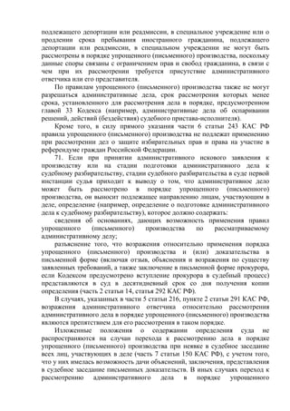 подлежащего депортации или реадмиссии, в специальное учреждение или о
продлении срока пребывания иностранного гражданина, подлежащего
депортации или реадмиссии, в специальном учреждении не могут быть
рассмотрены в порядке упрощенного (письменного) производства, поскольку
данные споры связаны с ограничением прав и свобод гражданина, в связи с
чем при их рассмотрении требуется присутствие административного
ответчика или его представителя.
По правилам упрощенного (письменного) производства также не могут
разрешаться административные дела, срок рассмотрения которых менее
срока, установленного для рассмотрения дела в порядке, предусмотренном
главой 33 Кодекса (например, административные дела об оспаривании
решений, действий (бездействия) судебного пристава-исполнителя).
Кроме того, в силу прямого указания части 6 статьи 243 КАС РФ
правила упрощенного (письменного) производства не подлежат применению
при рассмотрении дел о защите избирательных прав и права на участие в
референдуме граждан Российской Федерации.
71. Если при принятии административного искового заявления к
производству или на стадии подготовки административного дела к
судебному разбирательству, стадии судебного разбирательства в суде первой
инстанции судья приходит к выводу о том, что административное дело
может быть рассмотрено в порядке упрощенного (письменного)
производства, он выносит подлежащее направлению лицам, участвующим в
деле, определение (например, определение о подготовке административного
дела к судебному разбирательству), которое должно содержать:
сведения об основаниях, дающих возможность применения правил
упрощенного (письменного) производства по рассматриваемому
административному делу;
разъяснение того, что возражения относительно применения порядка
упрощенного (письменного) производства и (или) доказательства в
письменной форме (включая отзыв, объяснения и возражения по существу
заявленных требований, а также заключение в письменной форме прокурора,
если Кодексом предусмотрено вступление прокурора в судебный процесс)
представляются в суд в десятидневный срок со дня получения копии
определения (часть 2 статьи 14, статья 292 КАС РФ).
В случаях, указанных в части 5 статьи 216, пункте 2 статьи 291 КАС РФ,
возражения административного ответчика относительно рассмотрения
административного дела в порядке упрощенного (письменного) производства
являются препятствием для его рассмотрения в таком порядке.
Изложенные положения о содержании определения суда не
распространяются на случаи перехода к рассмотрению дела в порядке
упрощенного (письменного) производства при неявке в судебное заседание
всех лиц, участвующих в деле (часть 7 статьи 150 КАС РФ), с учетом того,
что у них имелась возможность дачи объяснений, заключения, представления
в судебное заседание письменных доказательств. В иных случаях переход к
рассмотрению административного дела в порядке упрощенного
 