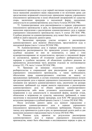 (письменного) производства в суде первой инстанции осуществляется лишь
после вынесения указанного выше определения и по истечении срока для
представления возражений относительно применения порядка упрощенного
(письменного) производства и (или) объяснений (возражений) по существу
спора, заключения прокурора в письменной форме, письменных
доказательств по административному делу (часть 4 статьи 292 КАС РФ).
72. Административные дела рассматриваются в порядке упрощенного
(письменного) производства в срок, не превышающий десяти дней со дня
вынесения определения о рассмотрении административного дела в порядке
упрощенного (письменного) производства (часть 6 статьи 292 КАС РФ).
Судебное решение по административному делу может быть принято судом в
любой из дней в пределах данного срока.
73. Заключение прокурора, участие которого в рассмотрении
административного дела является обязательным, представляется суду в
письменной форме (часть 1 статьи 292 КАС РФ).
74. Административные дела в порядке упрощенного (письменного)
производства рассматриваются без проведения устного разбирательства,
судебные заседания по ним не назначаются, в связи с этим
аудиопротоколирование не осуществляется, протокол в письменной форме
не составляется, правила об отложении судебного разбирательства, о
перерыве в судебном заседании, об объявлении судебного решения не
применяются, резолютивная часть решения отдельно не изготавливается
(статьи 152, 174, часть 1 статьи 292 КАС РФ).
75. Принимая во внимание отсутствие устного судебного
разбирательства и сокращенный срок рассмотрения дела в порядке
упрощенного (письменного) производства, а также необходимость
обеспечения права административного ответчика на защиту от
предъявленных требований, в случаях изменения административным истцом
при рассмотрении дела в порядке упрощенного (письменного) производства
основания или предмета административного иска, увеличения им размера
заявленных требований суд вправе вынести определение о рассмотрении
административного дела по общим правилам административного
судопроизводства либо вновь установить десятидневный срок для
направления в суд доказательств в письменной форме, включая отзыв,
объяснения и возражения по существу заявленных требований, а также
заключение в письменной форме прокурора, если КАС РФ предусмотрено
вступление прокурора в судебный процесс (части 1, 2 статьи 292 КАС РФ).
После истечения данного срока суд выносит определение о
рассмотрении административного дела в порядке упрощенного
(письменного) производства по уточненным требованиям. Решение по
такому делу принимается судом в срок, не превышающий десяти дней со дня
вынесения указанного определения (часть 6 статьи 292 КАС РФ).
76. Решение суда, принятое по результатам рассмотрения
административного дела в порядке упрощенного (письменного)
производства, может быть обжаловано в апелляционном порядке в срок, не
 
