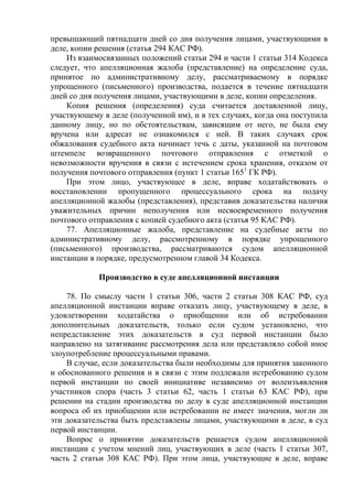 превышающий пятнадцати дней со дня получения лицами, участвующими в
деле, копии решения (статья 294 КАС РФ).
Из взаимосвязанных положений статьи 294 и части 1 статьи 314 Кодекса
следует, что апелляционная жалоба (представление) на определение суда,
принятое по административному делу, рассматриваемому в порядке
упрощенного (письменного) производства, подается в течение пятнадцати
дней со дня получения лицами, участвующими в деле, копии определения.
Копия решения (определения) суда считается доставленной лицу,
участвующему в деле (полученной им), и в тех случаях, когда она поступила
данному лицу, но по обстоятельствам, зависящим от него, не была ему
вручена или адресат не ознакомился с ней. В таких случаях срок
обжалования судебного акта начинает течь с даты, указанной на почтовом
штемпеле возвращенного почтового отправления с отметкой о
невозможности вручения в связи с истечением срока хранения, отказом от
получения почтового отправления (пункт 1 статьи 1651
ГК РФ).
При этом лицо, участвующее в деле, вправе ходатайствовать о
восстановлении пропущенного процессуального срока на подачу
апелляционной жалобы (представления), представив доказательства наличия
уважительных причин неполучения или несвоевременного получения
почтового отправления с копией судебного акта (статья 95 КАС РФ).
77. Апелляционные жалоба, представление на судебные акты по
административному делу, рассмотренному в порядке упрощенного
(письменного) производства, рассматриваются судом апелляционной
инстанции в порядке, предусмотренном главой 34 Кодекса.
Производство в суде апелляционной инстанции
78. По смыслу части 1 статьи 306, части 2 статьи 308 КАС РФ, суд
апелляционной инстанции вправе отказать лицу, участвующему в деле, в
удовлетворении ходатайства о приобщении или об истребовании
дополнительных доказательств, только если судом установлено, что
непредставление этих доказательств в суд первой инстанции было
направлено на затягивание рассмотрения дела или представляло собой иное
злоупотребление процессуальными правами.
В случае, если доказательства были необходимы для принятия законного
и обоснованного решения и в связи с этим подлежали истребованию судом
первой инстанции по своей инициативе независимо от волеизъявления
участников спора (часть 3 статьи 62, часть 1 статьи 63 КАС РФ), при
решении на стадии производства по делу в суде апелляционной инстанции
вопроса об их приобщении или истребовании не имеет значения, могли ли
эти доказательства быть представлены лицами, участвующими в деле, в суд
первой инстанции.
Вопрос о принятии доказательств решается судом апелляционной
инстанции с учетом мнений лиц, участвующих в деле (часть 1 статьи 307,
часть 2 статьи 308 КАС РФ). При этом лица, участвующие в деле, вправе
 