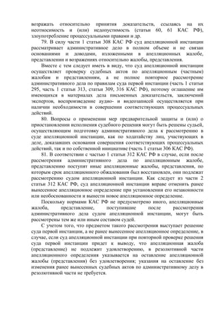 возражать относительно принятия доказательств, ссылаясь на их
неотносимость и (или) недопустимость (статьи 60, 61 КАС РФ),
злоупотребление процессуальными правами и др.
79. В силу части 1 статьи 308 КАС РФ суд апелляционной инстанции
рассматривает административное дело в полном объеме и не связан
основаниями и доводами, изложенными в апелляционных жалобе,
представлении и возражениях относительно жалобы, представления.
Вместе с тем следует иметь в виду, что суд апелляционной инстанции
осуществляет проверку судебных актов по апелляционным (частным)
жалобам и представлениям, а не полное повторное рассмотрение
административного дела по правилам суда первой инстанции (часть 1 статьи
295, часть 1 статьи 313, статьи 309, 316 КАС РФ), поэтому оглашение им
имеющихся в материалах дела письменных доказательств, заключений
экспертов, воспроизведение аудио- и видеозаписей осуществляется при
наличии необходимости в совершении соответствующих процессуальных
действий.
80. Вопросы о применении мер предварительной защиты и (или) о
приостановлении исполнения судебного решения могут быть решены судьей,
осуществляющим подготовку административного дела к рассмотрению в
суде апелляционной инстанции, как по ходатайству лиц, участвующих в
деле, доказавших основания совершения соответствующих процессуальных
действий, так и по собственной инициативе (часть 1 статьи 306 КАС РФ).
81. В соответствии с частью 1 статьи 312 КАС РФ в случае, если после
рассмотрения административного дела по апелляционным жалобе,
представлению поступят иные апелляционные жалобы, представления, по
которым срок апелляционного обжалования был восстановлен, они подлежат
рассмотрению судом апелляционной инстанции. Как следует из части 2
статьи 312 КАС РФ, суд апелляционной инстанции вправе отменить ранее
вынесенное апелляционное определение при установлении его незаконности
или необоснованности и вынести новое апелляционное определение.
Поскольку нормами КАС РФ не предусмотрено иного, апелляционные
жалоба, представление, поступившие после рассмотрения
административного дела судом апелляционной инстанции, могут быть
рассмотрены тем же или иным составом судей.
С учетом того, что предметом такого рассмотрения выступает решение
суда первой инстанции, а не ранее вынесенное апелляционное определение, в
случае, если суд апелляционной инстанции при повторной проверке решения
суда первой инстанции придет к выводу, что апелляционная жалоба
(представление) не подлежит удовлетворению, в резолютивной части
апелляционного определения указывается на оставление апелляционной
жалобы (представления) без удовлетворения; указания на оставление без
изменения ранее вынесенных судебных актов по административному делу в
резолютивной части не требуется.
 