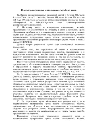 Пересмотр вступивших в законную силу судебных актов
82. Исходя из взаимосвязанных положений частей 4, 5 статьи 318, части
8 статьи 320 и статьи 321, частей 4, 5 статьи 333, части 6 статьи 334 и статьи
335 КАС РФ под судом в отдельных положениях Кодекса понимается судья,
действующий на соответствующем этапе административного
судопроизводства единолично.
83. Поскольку вопрос о возвращении кассационных жалобы,
представления без рассмотрения по существу в связи с пропуском срока
обжалования судебного акта в кассационном порядке решается в течение
десяти дней со дня их поступления в суд кассационной инстанции, вопрос о
восстановлении пропущенного срока подачи кассационных жалобы,
представления должен быть разрешен в этот же срок (пункт 3 части 1, часть 2
статьи 321 КАС РФ).
Данный вопрос разрешается судьей суда кассационной инстанции
единолично.
С учетом того, что определения об отказе в восстановлении
пропущенного срока подачи кассационных жалобы, представления и о
возвращении кассационных жалобы, представления без рассмотрения по
существу выносятся на основании одних и тех же обстоятельств, не
исключается возможность их изготовления в виде единого документа.
На восстановление пропущенного срока подачи кассационных жалобы,
представления с обоснованием мотивов такого решения может быть указано
в определении о передаче кассационных жалобы, представления с
административным делом для рассмотрения в судебном заседании суда
кассационной инстанции или об отказе в этом (статьи 324, 325 КАС РФ).
84. По смыслу пунктов 1, 3 части 2 статьи 319 КАС РФ, кассационные
(частные) жалобы, представления на решения и определения районных
судов, решения и определения верховных судов республик, краевых,
областных судов, судов городов федерального значения, суда автономной
области, судов автономных округов (далее – областные или равные им суды),
вынесенные ими в качестве судов первой инстанции и подлежащие
обжалованию в апелляционном порядке в том же суде, а также на
апелляционные определения областных или равных им судов подаются в
Судебную коллегию по административным делам Верховного Суда
Российской Федерации, если соответствующие судебные акты были
обжалованы в президиум областного или равного ему суда.
85. На определение судьи областного или равного ему суда о
восстановлении пропущенного срока подачи кассационных жалобы,
представления или об отказе в его восстановлении, о предоставлении
отсрочки или рассрочки уплаты государственной пошлины либо об
уменьшении ее размера или освобождении от ее уплаты частная жалоба,
представление не подаются.
Возражения относительно определения указанного судьи о
восстановлении пропущенного срока подачи кассационных жалобы,
 