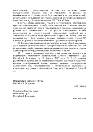 представления, о предоставлении отсрочки или рассрочки уплаты
государственной пошлины либо об уменьшении ее размера или
освобождении от ее уплаты могут быть заявлены в кассационных жалобе,
представлении на судебный акт суда кассационной инстанции, подлежащий
самостоятельному обжалованию (статьи 202, 330 КАС РФ).
В случае отказа указанным судьей в восстановлении пропущенного
срока подачи кассационных жалобы, представления, отказа в предоставлении
отсрочки или рассрочки уплаты государственной пошлины, уменьшении ее
размера или освобождении от ее уплаты кассационные жалоба,
представление на соответствующий обжалованный судебный акт с
заявлением о восстановлении пропущенного срока их подачи (при его
пропуске) могут быть поданы в порядке, предусмотренном статьей 319
Кодекса, в Судебную коллегию Верховного Суда Российской Федерации.
86. Разъяснения, касающиеся рассмотрения судами общей юрисдикции
дел в порядке административного судопроизводства по правилам КАС РФ,
не применяются арбитражными судами при рассмотрении ими дел в порядке
административного судопроизводства по правилам АПК РФ.
87. В связи с принятием настоящего постановления признается не
подлежащим применению постановление Пленума Верховного Суда
Российской Федерации от 10 февраля 2009 года № 2 «О практике
рассмотрения судами дел об оспаривании решений, действий (бездействия)
органов государственной власти, органов местного самоуправления,
должностных лиц, государственных и муниципальных служащих» (с
изменением, внесенным постановлением Пленума от 9 февраля 2012 года №
3).
Председатель Верховного Суда
Российской Федерации
В.М. Лебедев
Секретарь Пленума, судья
Верховного Суда
Российской Федерации
В.В. Момотов
 