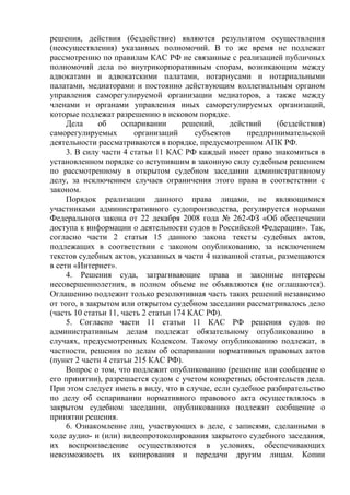 решения, действия (бездействие) являются результатом осуществления
(неосуществления) указанных полномочий. В то же время не подлежат
рассмотрению по правилам КАС РФ не связанные с реализацией публичных
полномочий дела по внутрикорпоративным спорам, возникающим между
адвокатами и адвокатскими палатами, нотариусами и нотариальными
палатами, медиаторами и постоянно действующим коллегиальным органом
управления саморегулируемой организации медиаторов, а также между
членами и органами управления иных саморегулируемых организаций,
которые подлежат разрешению в исковом порядке.
Дела об оспаривании решений, действий (бездействия)
саморегулируемых организаций субъектов предпринимательской
деятельности рассматриваются в порядке, предусмотренном АПК РФ.
3. В силу части 4 статьи 11 КАС РФ каждый имеет право знакомиться в
установленном порядке со вступившим в законную силу судебным решением
по рассмотренному в открытом судебном заседании административному
делу, за исключением случаев ограничения этого права в соответствии с
законом.
Порядок реализации данного права лицами, не являющимися
участниками административного судопроизводства, регулируется нормами
Федерального закона от 22 декабря 2008 года № 262-ФЗ «Об обеспечении
доступа к информации о деятельности судов в Российской Федерации». Так,
согласно части 2 статьи 15 данного закона тексты судебных актов,
подлежащих в соответствии с законом опубликованию, за исключением
текстов судебных актов, указанных в части 4 названной статьи, размещаются
в сети «Интернет».
4. Решения суда, затрагивающие права и законные интересы
несовершеннолетних, в полном объеме не объявляются (не оглашаются).
Оглашению подлежит только резолютивная часть таких решений независимо
от того, в закрытом или открытом судебном заседании рассматривалось дело
(часть 10 статьи 11, часть 2 статьи 174 КАС РФ).
5. Согласно части 11 статьи 11 КАС РФ решения судов по
административным делам подлежат обязательному опубликованию в
случаях, предусмотренных Кодексом. Такому опубликованию подлежат, в
частности, решения по делам об оспаривании нормативных правовых актов
(пункт 2 части 4 статьи 215 КАС РФ).
Вопрос о том, что подлежит опубликованию (решение или сообщение о
его принятии), разрешается судом с учетом конкретных обстоятельств дела.
При этом следует иметь в виду, что в случае, если судебное разбирательство
по делу об оспаривании нормативного правового акта осуществлялось в
закрытом судебном заседании, опубликованию подлежит сообщение о
принятии решения.
6. Ознакомление лиц, участвующих в деле, с записями, сделанными в
ходе аудио- и (или) видеопротоколирования закрытого судебного заседания,
их воспроизведение осуществляются в условиях, обеспечивающих
невозможность их копирования и передачи другим лицам. Копии
 