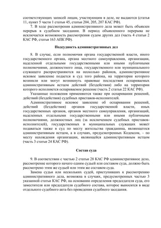 соответствующих записей лицам, участвующим в деле, не выдаются (статья
11, пункт 5 части 1 статьи 45, статьи 204, 205, 207 КАС РФ).
7. В ходе рассмотрения административного дела может быть объявлен
перерыв в судебном заседании. В период объявленного перерыва не
исключается возможность рассмотрения судом других дел (часть 4 статьи 2
КАС РФ, статья 163 АПК РФ).
Подсудность административных дел
8. В случае, если полномочия органа государственной власти, иного
государственного органа, органа местного самоуправления, организации,
наделенной отдельными государственными или иными публичными
полномочиями, должностного лица, государственного или муниципального
служащего распространяются на несколько районов, административное
исковое заявление подается в суд того района, на территории которого
возникли или могут возникнуть правовые последствия оспариваемых
административным истцом действий (бездействия) либо на территории
которого исполняется оспариваемое решение (часть 2 статьи 22 КАС РФ).
Указанные положения применяются также при оспаривании решений,
действий (бездействия) судебных приставов-исполнителей.
Административное исковое заявление об оспаривании решений,
действий (бездействия) органов государственной власти, иных
государственных органов, органов местного самоуправления, организаций,
наделенных отдельными государственными или иными публичными
полномочиями, должностных лиц (за исключением судебных приставов-
исполнителей), государственных и муниципальных служащих может
подаваться также в суд по месту жительства гражданина, являющегося
административным истцом, а в случаях, предусмотренных Кодексом, – по
месту нахождения организации, являющейся административным истцом
(часть 3 статьи 24 КАС РФ).
Состав суда
9. В соответствии с частью 2 статьи 28 КАС РФ административное дело,
рассмотрение которого начато одним судьей или составом суда, должно быть
рассмотрено этим же судьей или этим же составом суда.
Замена судьи или нескольких судей, приступивших к рассмотрению
административного дела, возможна в случаях, предусмотренных частью 3
указанной статьи КАС РФ, на основании определения председателя суда, его
заместителя или председателя судебного состава, которое выносится в виде
отдельного судебного акта без проведения судебного заседания.
 