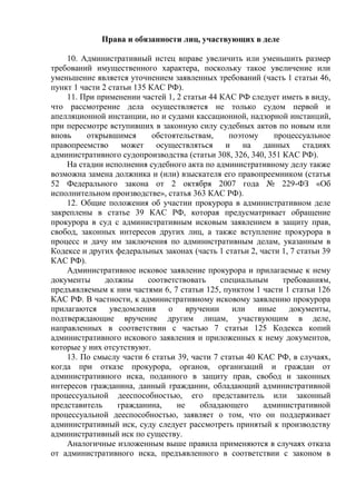Права и обязанности лиц, участвующих в деле
10. Административный истец вправе увеличить или уменьшить размер
требований имущественного характера, поскольку такое увеличение или
уменьшение является уточнением заявленных требований (часть 1 статьи 46,
пункт 1 части 2 статьи 135 КАС РФ).
11. При применении частей 1, 2 статьи 44 КАС РФ следует иметь в виду,
что рассмотрение дела осуществляется не только судом первой и
апелляционной инстанции, но и судами кассационной, надзорной инстанций,
при пересмотре вступивших в законную силу судебных актов по новым или
вновь открывшимся обстоятельствам, поэтому процессуальное
правопреемство может осуществляться и на данных стадиях
административного судопроизводства (статьи 308, 326, 340, 351 КАС РФ).
На стадии исполнения судебного акта по административному делу также
возможна замена должника и (или) взыскателя его правопреемником (статья
52 Федерального закона от 2 октября 2007 года № 229-ФЗ «Об
исполнительном производстве», статья 363 КАС РФ).
12. Общие положения об участии прокурора в административном деле
закреплены в статье 39 КАС РФ, которая предусматривает обращение
прокурора в суд с административным исковым заявлением в защиту прав,
свобод, законных интересов других лиц, а также вступление прокурора в
процесс и дачу им заключения по административным делам, указанным в
Кодексе и других федеральных законах (часть 1 статьи 2, части 1, 7 статьи 39
КАС РФ).
Административное исковое заявление прокурора и прилагаемые к нему
документы должны соответствовать специальным требованиям,
предъявляемым к ним частями 6, 7 статьи 125, пунктом 1 части 1 статьи 126
КАС РФ. В частности, к административному исковому заявлению прокурора
прилагаются уведомления о вручении или иные документы,
подтверждающие вручение другим лицам, участвующим в деле,
направленных в соответствии с частью 7 статьи 125 Кодекса копий
административного искового заявления и приложенных к нему документов,
которые у них отсутствуют.
13. По смыслу части 6 статьи 39, части 7 статьи 40 КАС РФ, в случаях,
когда при отказе прокурора, органов, организаций и граждан от
административного иска, поданного в защиту прав, свобод и законных
интересов гражданина, данный гражданин, обладающий административной
процессуальной дееспособностью, его представитель или законный
представитель гражданина, не обладающего административной
процессуальной дееспособностью, заявляет о том, что он поддерживает
административный иск, суду следует рассмотреть принятый к производству
административный иск по существу.
Аналогичные изложенным выше правила применяются в случаях отказа
от административного иска, предъявленного в соответствии с законом в
 