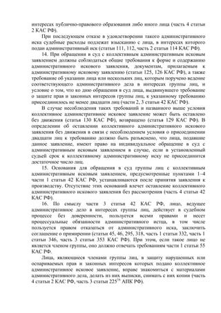 интересах публично-правового образования либо иного лица (часть 4 статьи
2 КАС РФ).
При последующем отказе в удовлетворении такого административного
иска судебные расходы подлежат взысканию с лица, в интересах которого
подан административный иск (статьи 111, 112, часть 2 статьи 114 КАС РФ).
14. При обращении в суд с коллективным административным исковым
заявлением должны соблюдаться общие требования к форме и содержанию
административного искового заявления, документам, прилагаемым к
административному исковому заявлению (статьи 125, 126 КАС РФ), а также
требование об указании лица или нескольких лиц, которым поручено ведение
соответствующего административного дела в интересах группы лиц, и
условие о том, что ко дню обращения в суд лица, выдвинувшего требование
о защите прав и законных интересов группы лиц, к указанному требованию
присоединилось не менее двадцати лиц (части 2, 3 статьи 42 КАС РФ).
В случае несоблюдения таких требований и названного выше условия
коллективное административное исковое заявление может быть оставлено
без движения (статья 130 КАС РФ), возвращено (статья 129 КАС РФ). В
определении об оставлении коллективного административного искового
заявления без движения в связи с несоблюдением условия о присоединении
двадцати лиц к требованию должно быть разъяснено, что лица, подавшие
данное заявление, имеют право на индивидуальное обращение в суд с
административным исковым заявлением в случае, если в установленный
судьей срок к коллективному административному иску не присоединится
достаточное число лиц.
15. Основания для обращения в суд группы лиц с коллективным
административным исковым заявлением, предусмотренные пунктами 1–4
части 1 статьи 42 КАС РФ, устанавливаются после принятия заявления к
производству. Отсутствие этих оснований влечет оставление коллективного
административного искового заявления без рассмотрения (часть 4 статьи 42
КАС РФ).
16. По смыслу части 3 статьи 42 КАС РФ, лицо, ведущее
административное дело в интересах группы лиц, действует в судебном
процессе без доверенности, пользуется всеми правами и несет
процессуальные обязанности административного истца, в том числе
пользуется правом отказаться от административного иска, заключить
соглашение о примирении (статьи 45, 46, 295, 318, часть 1 статьи 332, часть 1
статьи 346, часть 3 статьи 353 КАС РФ). При этом, если такое лицо не
является членом группы, оно должно отвечать требованиям части 1 статьи 55
КАС РФ.
Лица, являющиеся членами группы лиц, в защиту нарушенных или
оспариваемых прав и законных интересов которых подано коллективное
административное исковое заявление, вправе знакомиться с материалами
административного дела, делать из них выписки, снимать с них копии (часть
4 статьи 2 КАС РФ, часть 3 статьи 22516
АПК РФ).
 