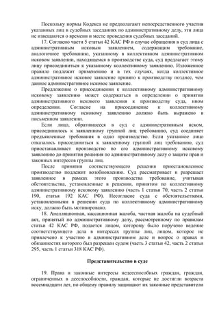 Поскольку нормы Кодекса не предполагают непосредственного участия
указанных лиц в судебных заседаниях по административному делу, эти лица
не извещаются о времени и месте проведения судебных заседаний.
17. Согласно части 5 статьи 42 КАС РФ в случае обращения в суд лица с
административным исковым заявлением, содержащим требование,
аналогичное требованию, указанному в коллективном административном
исковом заявлении, находящемся в производстве суда, суд предлагает этому
лицу присоединиться к указанному коллективному заявлению. Изложенное
правило подлежит применению и в тех случаях, когда коллективное
административное исковое заявление принято к производству позднее, чем
данное административное исковое заявление.
Предложение о присоединении к коллективному административному
исковому заявлению может содержаться в определении о принятии
административного искового заявления к производству суда, ином
определении. Согласие на присоединение к коллективному
административному исковому заявлению должно быть выражено в
письменном заявлении.
Если лицо, обратившееся в суд с административным иском,
присоединилось к заявленному группой лиц требованию, суд соединяет
предъявленные требования в одно производство. Если указанное лицо
отказалось присоединиться к заявленному группой лиц требованию, суд
приостанавливает производство по его административному исковому
заявлению до принятия решения по административному делу о защите прав и
законных интересов группы лиц.
После принятия соответствующего решения приостановленное
производство подлежит возобновлению. Суд рассматривает и разрешает
заявленное в рамках этого производства требование, учитывая
обстоятельства, установленные в решении, принятом по коллективному
административному исковому заявлению (часть 1 статьи 70, часть 2 статьи
190, статья 192 КАС РФ). Несогласие суда с обстоятельствами,
установленными в решении суда по коллективному административному
иску, должно быть мотивировано.
18. Апелляционная, кассационная жалоба, частная жалоба на судебный
акт, принятый по административному делу, рассмотренному по правилам
статьи 42 КАС РФ, подается лицом, которому было поручено ведение
соответствующего дела в интересах группы лиц, лицом, которое не
привлечено к участию в административном деле и вопрос о правах и
обязанностях которого был разрешен судом (часть 3 статьи 42, часть 2 статьи
295, часть 1 статьи 318 КАС РФ).
Представительство в суде
19. Права и законные интересы недееспособных граждан, граждан,
ограниченных в дееспособности, граждан, которые не достигли возраста
восемнадцати лет, по общему правилу защищают их законные представители
 