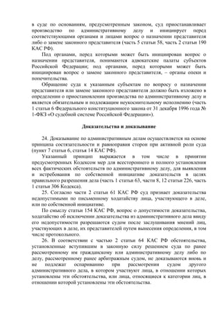 в суде по основаниям, предусмотренным законом, суд приостанавливает
производство по административному делу и инициирует перед
соответствующими органами и лицами вопрос о назначении представителя
либо о замене законного представителя (часть 5 статьи 58, часть 2 статьи 190
КАС РФ).
Под органами, перед которыми может быть инициирован вопрос о
назначении представителя, понимаются адвокатские палаты субъектов
Российской Федерации; под органами, перед которыми может быть
инициирован вопрос о замене законного представителя, – органы опеки и
попечительства.
Обращение суда к указанным субъектам по вопросу о назначении
представителя или замене законного представителя должно быть изложено в
определении о приостановлении производства по административному делу и
является обязательным и подлежащим неукоснительному исполнению (часть
1 статьи 6 Федерального конституционного закона от 31 декабря 1996 года №
1-ФКЗ «О судебной системе Российской Федерации»).
Доказательства и доказывание
24. Доказывание по административным делам осуществляется на основе
принципа состязательности и равноправия сторон при активной роли суда
(пункт 7 статьи 6, статья 14 КАС РФ).
Указанный принцип выражается в том числе в принятии
предусмотренных Кодексом мер для всестороннего и полного установления
всех фактических обстоятельств по административному делу, для выявления
и истребования по собственной инициативе доказательств в целях
правильного разрешения дела (часть 1 статьи 63, части 8, 12 статьи 226, часть
1 статьи 306 Кодекса).
25. Согласно части 2 статьи 61 КАС РФ суд признает доказательства
недопустимыми по письменному ходатайству лица, участвующего в деле,
или по собственной инициативе.
По смыслу статьи 154 КАС РФ, вопрос о допустимости доказательства,
ходатайство об исключении доказательства из административного дела ввиду
его недопустимости разрешаются судом после заслушивания мнений лиц,
участвующих в деле, их представителей путем вынесения определения, в том
числе протокольного.
26. В соответствии с частью 2 статьи 64 КАС РФ обстоятельства,
установленные вступившим в законную силу решением суда по ранее
рассмотренному им гражданскому или административному делу либо по
делу, рассмотренному ранее арбитражным судом, не доказываются вновь и
не подлежат оспариванию при рассмотрении судом другого
административного дела, в котором участвуют лица, в отношении которых
установлены эти обстоятельства, или лица, относящиеся к категории лиц, в
отношении которой установлены эти обстоятельства.
 
