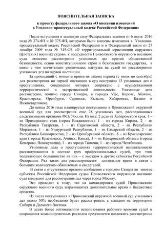 ПОЯСНИТЕЛЬНАЯ ЗАПИСКА
к проекту федерального закона «О внесении изменений
в Уголовно-процессуальный кодекс Российской Федерации»
После вступления в законную силу Федеральных законов от 6 июля 2016
года № 374-ФЗ и № 375-ФЗ, которыми были внесены изменения в Уголовно-
процессуальный кодекс Российской Федерации и в Федеральный закон от 27
декабря 2009 года № 345-ФЗ «О территориальной юрисдикции окружных
(флотских) военных судов», к подсудности Приволжского окружного военного
суда отнесено рассмотрение уголовных дел против общественной
безопасности, основ конституционного строя и безопасности государства, в
связи с чем значительно увеличилась нагрузка на судей по рассмотрению
уголовных дел по первой инстанции.
За прошедший с момента принятия закона период (с июля по сентябрь)
для рассмотрения по первой инстанции в суд поступило 13 уголовных дел о
преступлениях, совершение которых сопряжено с осуществлением
террористической и экстремистской деятельности. Указанные дела
рассмотрены, помимо города Самары, в городах Уфе, Кирове, Абакане,
Красноярске, Оренбурге, Саранске, Кызыле, Хабаровске, Казани и
Нижневартовске.
До конца 2016 года планируется поступление в Приволжский окружной
военный суд для рассмотрения еще 28 уголовных дел, расследованных
следственными органами ФСБ России. Из них: 2 дела из Хабаровского края, 1 –
из Приморского края (город Владивосток), 1 – из города Кирова, 2 – из
Республики Татарстан, 1 – из Саратовской области, 2 – из Республики
Мордовия, 1 – из Удмуртской Республики, 1 – из Самарской области, 2 – из
Республики Башкортостан, 2 – из Оренбургской области, 8 – из Красноярского
края (города Красноярск, Ачинск, Канск), 3 – из Кемеровской области (города
Кемерово, Новокузнецк), 1 – из города Тюмени, 1 – из города Челябинска.
Уголовные дела о преступлениях террористической направленности
рассматриваются в составе трех профессиональных судей, при этом
подавляющее большинство из них – с выездом в другие субъекты Российской
Федерации. Ряд таких дел рассматривается длительное время в связи с
большим количеством обвиняемых и свидетелей.
В связи с отсутствием прямого сообщения с городом Самара во многие
субъекты Российской Федерации судьи Приволжского окружного военного
суда выезжают для рассмотрения дел через город Москву.
Это приводит к тому, что на командировки судей Приволжского
окружного военного суда затрачиваются дополнительное время и бюджетные
средства.
Из числа поступивших в Приволжский окружной военный суд уголовных
дел около 50% необходимо будет рассматривать с выездом на территорию
Сибири и Дальнего Востока.
В целях более оптимального использования рабочего времени судей и
сокращения командировочных расходов предлагается возложить рассмотрение
 