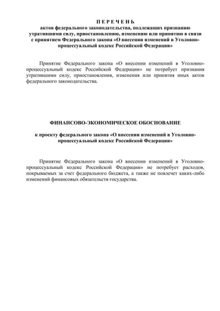 П Е Р Е Ч Е Н Ь
актов федерального законодательства, подлежащих признанию
утратившими силу, приостановлению, изменению или принятию в связи
с принятием Федерального закона «О внесении изменений в Уголовно-
процессуальный кодекс Российской Федерации»
Принятие Федерального закона «О внесении изменений в Уголовно-
процессуальный кодекс Российской Федерации» не потребует признания
утратившими силу, приостановления, изменения или принятия иных актов
федерального законодательства.
ФИНАНСОВО-ЭКОНОМИЧЕСКОЕ ОБОСНОВАНИЕ
к проекту федерального закона «О внесении изменений в Уголовно-
процессуальный кодекс Российской Федерации»
Принятие Федерального закона «О внесении изменений в Уголовно-
процессуальный кодекс Российской Федерации» не потребует расходов,
покрываемых за счет федерального бюджета, а также не повлечет каких-либо
изменений финансовых обязательств государства.
 