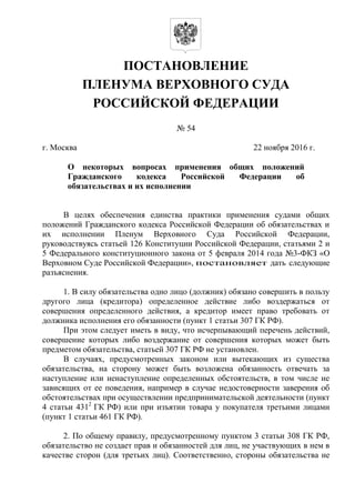 ПОСТАНОВЛЕНИЕ
ПЛЕНУМА ВЕРХОВНОГО СУДА
РОССИЙСКОЙ ФЕДЕРАЦИИ
№ 54
г. Москва 22 ноября 2016 г.
О некоторых вопросах применения общих положений
Гражданского кодекса Российской Федерации об
обязательствах и их исполнении
В целях обеспечения единства практики применения судами общих
положений Гражданского кодекса Российской Федерации об обязательствах и
их исполнении Пленум Верховного Суда Российской Федерации,
руководствуясь статьей 126 Конституции Российской Федерации, статьями 2 и
5 Федерального конституционного закона от 5 февраля 2014 года №3-ФКЗ «О
Верховном Суде Российской Федерации», постановляет дать следующие
разъяснения.
1. В силу обязательства одно лицо (должник) обязано совершить в пользу
другого лица (кредитора) определенное действие либо воздержаться от
совершения определенного действия, а кредитор имеет право требовать от
должника исполнения его обязанности (пункт 1 статьи 307 ГК РФ).
При этом следует иметь в виду, что исчерпывающий перечень действий,
совершение которых либо воздержание от совершения которых может быть
предметом обязательства, статьей 307 ГК РФ не установлен.
В случаях, предусмотренных законом или вытекающих из существа
обязательства, на сторону может быть возложена обязанность отвечать за
наступление или ненаступление определенных обстоятельств, в том числе не
зависящих от ее поведения, например в случае недостоверности заверения об
обстоятельствах при осуществлении предпринимательской деятельности (пункт
4 статьи 4312
ГК РФ) или при изъятии товара у покупателя третьими лицами
(пункт 1 статьи 461 ГК РФ).
2. По общему правилу, предусмотренному пунктом 3 статьи 308 ГК РФ,
обязательство не создает прав и обязанностей для лиц, не участвующих в нем в
качестве сторон (для третьих лиц). Соответственно, стороны обязательства не
 