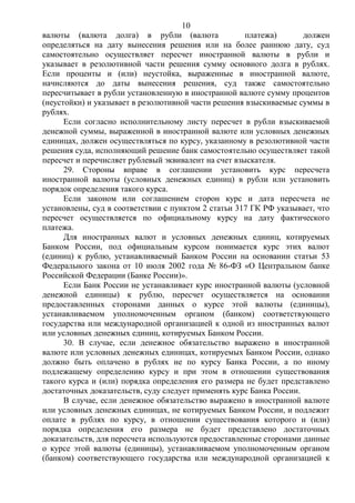 10
валюты (валюта долга) в рубли (валюта платежа) должен
определяться на дату вынесения решения или на более раннюю дату, суд
самостоятельно осуществляет пересчет иностранной валюты в рубли и
указывает в резолютивной части решения сумму основного долга в рублях.
Если проценты и (или) неустойка, выраженные в иностранной валюте,
начисляются до даты вынесения решения, суд также самостоятельно
пересчитывает в рубли установленную в иностранной валюте сумму процентов
(неустойки) и указывает в резолютивной части решения взыскиваемые суммы в
рублях.
Если согласно исполнительному листу пересчет в рубли взыскиваемой
денежной суммы, выраженной в иностранной валюте или условных денежных
единицах, должен осуществляться по курсу, указанному в резолютивной части
решения суда, исполняющий решение банк самостоятельно осуществляет такой
пересчет и перечисляет рублевый эквивалент на счет взыскателя.
29. Стороны вправе в соглашении установить курс пересчета
иностранной валюты (условных денежных единиц) в рубли или установить
порядок определения такого курса.
Если законом или соглашением сторон курс и дата пересчета не
установлены, суд в соответствии с пунктом 2 статьи 317 ГК РФ указывает, что
пересчет осуществляется по официальному курсу на дату фактического
платежа.
Для иностранных валют и условных денежных единиц, котируемых
Банком России, под официальным курсом понимается курс этих валют
(единиц) к рублю, устанавливаемый Банком России на основании статьи 53
Федерального закона от 10 июля 2002 года № 86-ФЗ «О Центральном банке
Российской Федерации (Банке России)».
Если Банк России не устанавливает курс иностранной валюты (условной
денежной единицы) к рублю, пересчет осуществляется на основании
предоставленных сторонами данных о курсе этой валюты (единицы),
устанавливаемом уполномоченным органом (банком) соответствующего
государства или международной организацией к одной из иностранных валют
или условных денежных единиц, котируемых Банком России.
30. В случае, если денежное обязательство выражено в иностранной
валюте или условных денежных единицах, котируемых Банком России, однако
должно быть оплачено в рублях не по курсу Банка России, а по иному
подлежащему определению курсу и при этом в отношении существования
такого курса и (или) порядка определения его размера не будет представлено
достаточных доказательств, суду следует применять курс Банка России.
В случае, если денежное обязательство выражено в иностранной валюте
или условных денежных единицах, не котируемых Банком России, и подлежит
оплате в рублях по курсу, в отношении существования которого и (или)
порядка определения его размера не будет представлено достаточных
доказательств, для пересчета используются предоставленные сторонами данные
о курсе этой валюты (единицы), устанавливаемом уполномоченным органом
(банком) соответствующего государства или международной организацией к
 