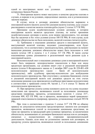 11
одной из иностранных валют или условных денежных единиц,
котируемых Банком России.
31. Иностранная валюта может выступать в качестве средства платежа в
случаях, в порядке и на условиях, определенных законом, или в установленном
законом порядке.
В случае, когда в договоре денежное обязательство выражено в
иностранной валюте (валюта долга) без указания валюты платежа, суду следует
рассматривать в качестве валюты платежа рубль (пункт 2 статьи 317 ГК РФ).
Признание судом недействительным условия договора, в котором
иностранная валюта является средством платежа, не влечет признания
недействительным договора в целом, если можно предположить, что договор
был бы заключен и без этого условия (статья 180 ГК РФ). В этом случае, если
денежное обязательство не было исполнено, валютой платежа считается рубль.
32. Требование о взыскании денежных средств в иностранной валюте,
выступающей валютой платежа, подлежит удовлетворению, если будет
установлено, что в соответствии с законодательством, действующим на момент
вынесения решения, денежное обязательство может быть исполнено в этой
валюте (статья 140 и пункты 1 и 3 статьи 317 ГК РФ). В таком случае
взыскиваемые суммы указываются в резолютивной части решения суда в
иностранной валюте.
Исполнительный лист о взыскании денежных сумм в иностранной валюте
может быть направлен непосредственно взыскателем в банк или иную
кредитную организацию, где должник имеет счет в указанной иностранной
валюте (статья 8 Федерального закона от 2 октября 2007 года № 229-ФЗ «Об
исполнительном производстве» (далее – Закон об исполнительном
производстве), либо судебному приставу-исполнителю для возбуждения
исполнительного производства. При отсутствии у должника банковских счетов
в указанной иностранной валюте или денежных средств на этих счетах
исполнение решения суда производится судебными приставами-исполнителями
в соответствии с правилами статьи 69, частей 2, 5 и 6 статьи 72 Закона об
исполнительном производстве.
33. При просрочке уплаты суммы основного долга на эту сумму подлежат
начислению как проценты, являющиеся платой за пользование денежными
средствами (например, проценты, установленные пунктом 1 статьи 3171
,
статьями 809, 823 ГК РФ), так и проценты, являющиеся мерой гражданско-
правовой ответственности (например, проценты, установленные статьей 395 ГК
РФ).
При этом в соответствии с пунктом 2 статьи 3171
ГК РФ по общему
правилу не допускается начисление предусмотренных законом или договором
процентов, являющихся платой за пользование денежными средствами, на
такие же проценты за предыдущий срок (сложные проценты), за исключением
обязательств, возникающих из договоров банковского вклада или из договоров,
связанных с осуществлением их сторонами предпринимательской
деятельности. Однако, если иное не установлено законом или договором, за
просрочку уплаты процентов, являющихся платой за пользование денежными
 