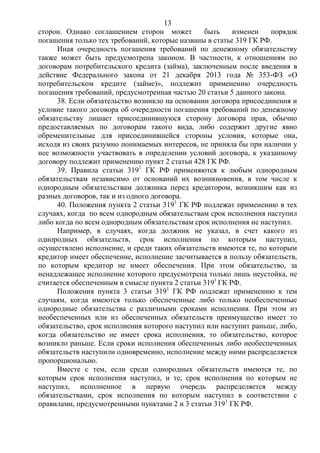 13
сторон. Однако соглашением сторон может быть изменен порядок
погашения только тех требований, которые названы в статье 319 ГК РФ.
Иная очередность погашения требований по денежному обязательству
также может быть предусмотрена законом. В частности, к отношениям по
договорам потребительского кредита (займа), заключенным после введения в
действие Федерального закона от 21 декабря 2013 года № 353-ФЗ «О
потребительском кредите (займе)», подлежит применению очередность
погашения требований, предусмотренная частью 20 статьи 5 данного закона.
38. Если обязательство возникло на основании договора присоединения и
условие такого договора об очередности погашения требований по денежному
обязательству лишает присоединившуюся сторону договора прав, обычно
предоставляемых по договорам такого вида, либо содержит другие явно
обременительные для присоединившейся стороны условия, которые она,
исходя из своих разумно понимаемых интересов, не приняла бы при наличии у
нее возможности участвовать в определении условий договора, к указанному
договору подлежит применению пункт 2 статьи 428 ГК РФ.
39. Правила статьи 3191
ГК РФ применяются к любым однородным
обязательствам независимо от оснований их возникновения, в том числе к
однородным обязательствам должника перед кредитором, возникшим как из
разных договоров, так и из одного договора.
40. Положения пункта 2 статьи 3191
ГК РФ подлежат применению в тех
случаях, когда по всем однородным обязательствам срок исполнения наступил
либо когда по всем однородным обязательствам срок исполнения не наступил.
Например, в случаях, когда должник не указал, в счет какого из
однородных обязательств, срок исполнения по которым наступил,
осуществлено исполнение, и среди таких обязательств имеются те, по которым
кредитор имеет обеспечение, исполнение засчитывается в пользу обязательств,
по которым кредитор не имеет обеспечения. При этом обязательство, за
ненадлежащее исполнение которого предусмотрена только лишь неустойка, не
считается обеспеченным в смысле пункта 2 статьи 3191
ГК РФ.
Положения пункта 3 статьи 3191
ГК РФ подлежат применению к тем
случаям, когда имеются только обеспеченные либо только необеспеченные
однородные обязательства с различными сроками исполнения. При этом из
необеспеченных или из обеспеченных обязательств преимущество имеет то
обязательство, срок исполнения которого наступил или наступит раньше, либо,
когда обязательство не имеет срока исполнения, то обязательство, которое
возникло раньше. Если сроки исполнения обеспеченных либо необеспеченных
обязательств наступили одновременно, исполнение между ними распределяется
пропорционально.
Вместе с тем, если среди однородных обязательств имеются те, по
которым срок исполнения наступил, и те, срок исполнения по которым не
наступил, исполненное в первую очередь распределяется между
обязательствами, срок исполнения по которым наступил в соответствии с
правилами, предусмотренными пунктами 2 и 3 статьи 3191
ГК РФ.
 