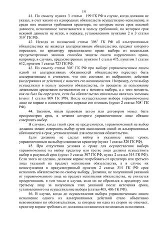 14
41. По смыслу пункта 3 статьи 199 ГК РФ в случае, когда должник не
указал, в счет какого из однородных обязательств осуществлено исполнение, и
среди них имеются требования кредитора, по которым истек срок исковой
давности, исполненное засчитывается в пользу требований, по которым срок
исковой давности не истек, в порядке, установленном пунктами 2 и 3 статьи
3191
ГК РФ.
42. Исходя из положений статьи 3081
ГК РФ об альтернативных
обязательствах не является альтернативным обязательство, предмет которого
определен, но кредитору предоставлено право выбора из нескольких
предусмотренных законом способов защиты своего нарушенного права,
например, в случаях, предусмотренных пунктом 1 статьи 475, пунктом 1 статьи
612, пунктом 1 статьи 723 ГК РФ.
43. По смыслу статьи 3081
ГК РФ при выборе управомоченным лицом
одной из альтернативных обязанностей обязательство перестает быть
альтернативным и считается, что оно состояло из выбранного действия
(воздержания от действия) с момента его возникновения. Например, если выбор
осуществлен в пользу заемного обязательства, то проценты за пользование
денежными средствами начисляются не с момента выбора, а с того момента,
как он был бы определен, если бы обязательство изначально являлось заемным
(пункт 1 статьи 809 ГК РФ). После осуществления выбора управомоченное
лицо не вправе в одностороннем порядке его отозвать (пункт 2 статьи 3081
ГК
РФ).
44. Законом, иным правовым актом или договором может быть
предусмотрен срок, в течение которого управомоченное лицо обязано
совершить выбор.
В случаях, когда такой срок не предусмотрен, управомоченный на выбор
должник может совершить выбор путем исполнения одной из альтернативных
обязанностей в срок, установленный для исполнения обязательства.
Если должник не сделал выбор в указанные выше сроки,
управомоченным на выбор становится кредитор (пункт 1 статьи 320 ГК РФ).
45. При отсутствии условия о сроке для осуществления выбора
управомоченные на выбор кредитор или третье лицо должны осуществить
выбор в разумный срок (пункт 3 статьи 307 ГК РФ, пункт 2 статьи 314 ГК РФ).
Если этого не сделано, должник вправе потребовать от кредитора или третьего
лица указаний на предмет исполнения обязательства, а в случае их
непоступления в предусмотренный пунктом 2 статьи 314 ГК РФ срок
исполнить обязательство по своему выбору. Должник, не получивший указаний
от управомоченного лица на предмет исполнения обязательства, не считается
просрочившим, в том числе в случае, если он не обратился к кредитору или
третьему лицу за получением этих указаний после истечения срока,
установленного на осуществление выбора (статьи 405, 406 ГК РФ).
46. В случае, когда до осуществления выбора управомоченным лицом
исполнение одного из альтернативных действий стало объективно
невозможным по обстоятельствам, за которые ни одна из сторон не отвечает,
кредитор вправе требовать от должника оставшегося возможным исполнения.
 