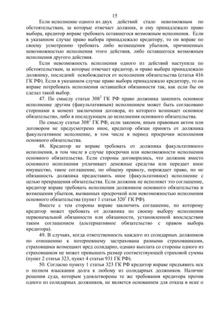 15
Если исполнение одного из двух действий стало невозможным по
обстоятельствам, за которые отвечает должник, и ему принадлежало право
выбора, кредитор вправе требовать оставшегося возможным исполнения. Если
в указанном случае право выбора принадлежало кредитору, то он вправе по
своему усмотрению требовать либо возмещения убытков, причиненных
невозможностью исполнения этого действия, либо оставшегося возможным
исполнения другого действия.
Если невозможность исполнения одного из действий наступила по
обстоятельствам, за которые отвечает кредитор, и право выбора принадлежало
должнику, последний освобождается от исполнения обязательства (статья 416
ГК РФ). Если в указанном случае право выбора принадлежало кредитору, то он
вправе потребовать исполнения оставшейся обязанности так, как если бы он
сделал такой выбор.
47. По смыслу статьи 3082
ГК РФ право должника заменить основное
исполнение другим (факультативным) исполнением может быть согласовано
сторонами в момент заключения договора, из которого возникает основное
обязательство, либо в последующем до исполнения основного обязательства.
По смыслу статьи 3082
ГК РФ, если законом, иным правовым актом или
договором не предусмотрено иное, кредитор обязан принять от должника
факультативное исполнение, в том числе в период просрочки исполнения
основного обязательства.
48. Кредитор не вправе требовать от должника факультативного
исполнения, в том числе в случае просрочки или невозможности исполнения
основного обязательства. Если стороны договорились, что должник вместо
основного исполнения уплачивает денежные средства или передает иное
имущество, такое соглашение, по общему правилу, порождает право, но не
обязанность должника предоставить иное (факультативное) исполнение с
целью прекращения обязательства. Если должник не исполняет это соглашение,
кредитор вправе требовать исполнения должником основного обязательства и
возмещения убытков, вызванных просрочкой или невозможностью исполнения
основного обязательства (пункт 1 статьи 3201
ГК РФ).
Вместе с тем стороны вправе заключить соглашение, по которому
кредитор может требовать от должника по своему выбору исполнения
первоначальной обязанности или обязанности, установленной впоследствии
таким соглашением (альтернативное обязательство с правом выбора
кредитора).
49. В случаях, когда ответственность каждого из солидарных должников
по отношению к потерпевшему застрахована разными страховщиками,
страховщики возмещают вред солидарно, однако выплата со стороны одного из
страховщиков не может превышать размер соответствующей страховой суммы
(пункт 2 статьи 323, пункт 4 статьи 931 ГК РФ).
50. Согласно пункту 1 статьи 323 ГК РФ кредитор вправе предъявить иск
о полном взыскании долга к любому из солидарных должников. Наличие
решения суда, которым удовлетворены те же требования кредитора против
одного из солидарных должников, не является основанием для отказа в иске о
 