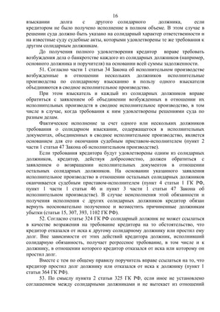 16
взыскании долга с другого солидарного должника, если
кредитором не было получено исполнение в полном объеме. В этом случае в
решении суда должно быть указано на солидарный характер ответственности и
на известные суду судебные акты, которыми удовлетворены те же требования к
другим солидарным должникам.
До получения полного удовлетворения кредитор вправе требовать
возбуждения дела о банкротстве каждого из солидарных должников (например,
основного должника и поручителя) на основании всей суммы задолженности.
51. Согласно части 1 статьи 34 Закона об исполнительном производстве
возбужденные в отношении нескольких должников исполнительные
производства по солидарному взысканию в пользу одного взыскателя
объединяются в сводное исполнительное производство.
При этом взыскатель и каждый из солидарных должников вправе
обратиться с заявлением об объединении возбужденных в отношении их
исполнительных производств в сводное исполнительное производство, в том
числе в случае, когда требования к ним удовлетворены решениями суда по
разным делам.
Фактическое исполнение за счет одного или нескольких должников
требования о солидарном взыскании, содержащегося в исполнительных
документах, объединенных в сводное исполнительное производство, является
основанием для его окончания судебным приставом-исполнителем (пункт 2
части 1 статьи 47 Закона об исполнительном производстве).
Если требования кредитора будут удовлетворены одним из солидарных
должников, кредитор, действуя добросовестно, должен обратиться с
заявлением о возвращении исполнительных документов в отношении
остальных солидарных должников. На основании указанного заявления
исполнительное производство в отношении остальных солидарных должников
оканчивается судебным приставом-исполнителем (пункт 4 статьи 1 ГК РФ,
пункт 1 части 1 статьи 46 и пункт 3 части 1 статьи 47 Закона об
исполнительном производстве). В случае неисполнения этой обязанности и
получения исполнения с других солидарных должников кредитор обязан
вернуть неосновательно полученное и возместить причиненные должникам
убытки (статьи 15, 307, 393, 1102 ГК РФ).
52. Согласно статье 324 ГК РФ солидарный должник не может ссылаться
в качестве возражения на требование кредитора на то обстоятельство, что
кредитор отказался от иска к другому солидарному должнику или простил ему
долг. Вне зависимости от этих действий кредитора должник, исполнивший
солидарную обязанность, получает регрессное требование, в том числе и к
должнику, в отношении которого кредитор отказался от иска или которому он
простил долг.
Вместе с тем по общему правилу поручитель вправе ссылаться на то, что
кредитор простил долг должнику или отказался от иска к должнику (пункт 1
статьи 364 ГК РФ).
53. По смыслу пункта 2 статьи 325 ГК РФ, если иное не установлено
соглашением между солидарными должниками и не вытекает из отношений
 