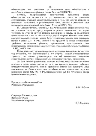 18
обязательства или отказаться от исполнения этого обязательства и
потребовать возмещения убытков (пункт 2 статьи 328 ГК РФ).
Сторона, намеревающаяся приостановить исполнение своего
обязательства или отказаться от его исполнения лишь на основании
обстоятельств, очевидно свидетельствующих о том, что другая сторона не
произведет исполнение в установленный срок, обязана в разумный срок
предупредить последнюю об этом (пункт 3 статьи 307 ГК РФ).
58. Согласно пункту 3 статьи 328 ГК РФ ни одна из сторон обязательства,
по условиям которого предусмотрено встречное исполнение, не вправе
требовать по суду от другой стороны исполнения в натуре, не предоставив
причитающегося с нее по обязательству другой стороне. Однако такое право
соответствующей стороны может быть установлено законом или договором
(пункт 4 статьи 328 ГК РФ). Вместе с тем кредитор не лишен возможности
требовать возмещения убытков, причиненных неисполнением или
ненадлежащим исполнением, в соответствии с условиями обязательства (статьи
15, 393, 396 ГК РФ).
Кроме того, в случае спора о размере встречного исполнения истца, если
суд установит, что неисполнение с его стороны носило незначительный
характер, суд вправе удовлетворить иск об исполнении ответчиком
обязательства в натуре, определив объем подлежащего истцом исполнения.
59. Если иное не установлено законом, в случае, когда должник не может
исполнить своего обязательства до того, как кредитор совершит действия,
предусмотренные законом, иными правовыми актами или договором либо
вытекающие из обычаев или существа обязательства, применению подлежат
положения статей 405, 406 ГК РФ. Правила статьи 328 ГК РФ в таком случае
применению не подлежат.
Председатель Верховного Суда
Российской Федерации
В.М. Лебедев
Секретарь Пленума, судья
Верховного Суда
Российской Федерации
В.В. Момотов
 