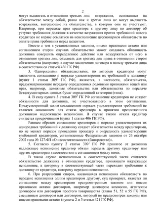 2
могут выдвигать в отношении третьих лиц возражения, основанные на
обязательстве между собой, равно как и третьи лица не могут выдвигать
возражения, вытекающие из обязательства, в котором они не участвуют.
Например, при переходе прав кредитора к другому лицу по договору об
уступке требования должник в качестве возражения против требований нового
кредитора не вправе ссылаться на неисполнение цессионарием обязательств по
оплате права требования перед цедентом.
Вместе с тем в установленных законом, иными правовыми актами или
соглашением сторон случаях обязательство может создавать обязанность
должника совершить определенное действие или воздержаться от него в
отношении третьих лиц, создавать для третьих лиц права в отношении сторон
обязательства (например, в случае заключения договора в пользу третьего лица
в соответствии со статьей 430 ГК РФ).
3. Однородными обязательствами, по которым кредиторы могут
заключить соглашение о порядке удовлетворения их требований к должнику
(пункт 1 статьи 3091
ГК РФ), являются, в частности, обязательства,
предусматривающие передачу определенных родовыми признаками вещей или
прав, например, денежные обязательства или обязательства по передаче
бездокументарных ценных бумаг определенной категории (типа).
4. В силу пункта 3 статьи 3091
ГК РФ соглашение кредиторов не создает
обязанности для должника, не участвовавшего в этом соглашении.
Предусмотренный таким соглашением порядок удовлетворения требований не
является основанием для отказа кредитора в принятии предложенного
должником надлежащего исполнения. В случае такого отказа кредитор
считается просрочившим (пункт 1 статьи 406 ГК РФ).
Равным образом соглашение кредиторов о порядке удовлетворения их
однородных требований к должнику создает обязательства между кредиторами,
но не меняет порядок проведения процедур и очередность удовлетворения
требований кредиторов, установленные Федеральным законом от 26 октября
2002 года № 127-ФЗ «О несостоятельности (банкротстве)».
5. Согласно пункту 2 статьи 3091
ГК РФ принятое от должника
надлежащее исполнение кредитор обязан передать другому кредитору или
другим кредиторам в соответствии с соглашением между ними.
В таком случае исполненным в соответствующей части считается
обязательство должника в отношении кредитора, принявшего надлежащее
исполнение, к которому в соответствующей части переходит требование к
должнику от кредитора, которому передано исполнение.
6. При разрешении споров, касающихся исполнения обязательств по
передаче исполнения одним кредитором другому, суд проверяет, является ли
соглашение между кредиторами предусмотренным законом или иными
правовыми актами договором, например договором комиссии, агентским
договором или договором простого товарищества (главы 51, 52 и 55 ГК РФ),
смешанным договором или договором, который не предусмотрен законом или
иными правовыми актами (пункты 2 и 3 статьи 421 ГК РФ).
 