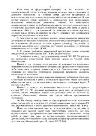 3
Если иное не предусмотрено договором и не вытекает из
взаимоотношений сторон, кредитор, которому надлежит передать принятое от
должника исполнение, не отвечает перед другими кредиторами за
неисполнение или ненадлежащее исполнение обязательства должником. В этом
случае кредитор обязан сообщить о неисполнении или ненадлежащем
исполнении обязательства должником, собрать все необходимые
доказательства, а также по требованию кредитора, которому в соответствии с
соглашением надлежало передать исполнение, передать ему права по сделке с
должником. Вместе с тем принявший от должника исполнение кредитор
отвечает перед другим кредитором за утрату, недостачу или повреждение
имущества, полученного от должника.
7. Если иное не предусмотрено законом, иными правовыми актами или
договором и не вытекает из существа отношений между кредиторами, расходы
по исполнению обязанности передать другому кредитору полученное от
должника исполнение несет кредитор, получивший исполнение от должника
применительно к статье 3092
ГК РФ.
8. К уступке требования, совершенной кредиторами одного должника
между собой, положения статьи 3091
ГК РФ не применяются.
9. По общему правилу, предусмотренному статьей 3092
ГК РФ, расходы
по исполнению обязательства несет должник исходя из условий этого
обязательства.
Вместе с тем кредитор несет расходы по принятию им исполнения,
например расходы на использование специального программного обеспечения,
мобильную связь, отправку документов и т.п. Дополнительные издержки
кредитора по принятию исполнения, вызванные действиями должника,
возлагаются на последнего.
Дополнительные издержки должника, вызванные действиями кредитора,
в частности возникшие в связи с изменением кредитором места исполнения
обязательства после его возникновения, возмещаются кредитором (пункт 2
статьи 316 ГК РФ).
Правила о расходах на исполнение обязательств, предусмотренные
статьей 3092
ГК РФ, подлежат применению, если иное не предусмотрено
законом, иными правовыми актами или договором либо не вытекает из
существа обязательства, обычаев или других обычно предъявляемых
требований.
10. По общему правилу право на односторонний отказ от исполнения
обязательства либо на изменение его условий должно быть предусмотрено ГК
РФ, другими законами и иными правовыми актами (пункт 1 статьи 310 ГК РФ).
Право на односторонний отказ от исполнения обязательства либо на
изменение его условий может быть предусмотрено договором для лиц,
осуществляющих предпринимательскую деятельность, в отношениях между
собой, а также для лица, не осуществляющего предпринимательскую
деятельность, по отношению к лицу, осуществляющему предпринимательскую
деятельность (абзац первый пункта 2 статьи 310 ГК РФ).
 