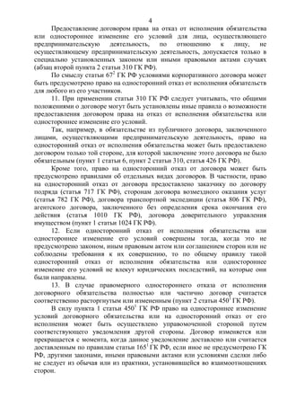 4
Предоставление договором права на отказ от исполнения обязательства
или одностороннее изменение его условий для лица, осуществляющего
предпринимательскую деятельность, по отношению к лицу, не
осуществляющему предпринимательскую деятельность, допускается только в
специально установленных законом или иными правовыми актами случаях
(абзац второй пункта 2 статьи 310 ГК РФ).
По смыслу статьи 672
ГК РФ условиями корпоративного договора может
быть предусмотрено право на односторонний отказ от исполнения обязательств
для любого из его участников.
11. При применении статьи 310 ГК РФ следует учитывать, что общими
положениями о договоре могут быть установлены иные правила о возможности
предоставления договором права на отказ от исполнения обязательства или
одностороннее изменение его условий.
Так, например, в обязательстве из публичного договора, заключенного
лицами, осуществляющими предпринимательскую деятельность, право на
односторонний отказ от исполнения обязательства может быть предоставлено
договором только той стороне, для которой заключение этого договора не было
обязательным (пункт 1 статьи 6, пункт 2 статьи 310, статья 426 ГК РФ).
Кроме того, право на односторонний отказ от договора может быть
предусмотрено правилами об отдельных видах договоров. В частности, право
на односторонний отказ от договора предоставлено заказчику по договору
подряда (статья 717 ГК РФ), сторонам договора возмездного оказания услуг
(статья 782 ГК РФ), договора транспортной экспедиции (статья 806 ГК РФ),
агентского договора, заключенного без определения срока окончания его
действия (статья 1010 ГК РФ), договора доверительного управления
имуществом (пункт 1 статьи 1024 ГК РФ).
12. Если односторонний отказ от исполнения обязательства или
одностороннее изменение его условий совершены тогда, когда это не
предусмотрено законом, иным правовым актом или соглашением сторон или не
соблюдены требования к их совершению, то по общему правилу такой
односторонний отказ от исполнения обязательства или одностороннее
изменение его условий не влекут юридических последствий, на которые они
были направлены.
13. В случае правомерного одностороннего отказа от исполнения
договорного обязательства полностью или частично договор считается
соответственно расторгнутым или измененным (пункт 2 статьи 4501
ГК РФ).
В силу пункта 1 статьи 4501
ГК РФ право на одностороннее изменение
условий договорного обязательства или на односторонний отказ от его
исполнения может быть осуществлено управомоченной стороной путем
соответствующего уведомления другой стороны. Договор изменяется или
прекращается с момента, когда данное уведомление доставлено или считается
доставленным по правилам статьи 1651
ГК РФ, если иное не предусмотрено ГК
РФ, другими законами, иными правовыми актами или условиями сделки либо
не следует из обычая или из практики, установившейся во взаимоотношениях
сторон.
 