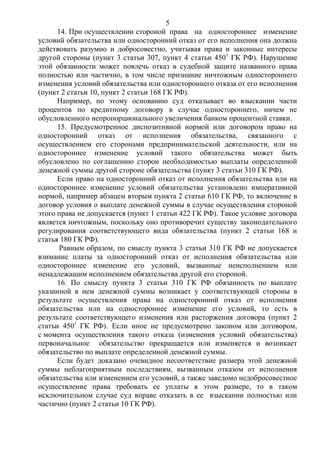 5
14. При осуществлении стороной права на одностороннее изменение
условий обязательства или односторонний отказ от его исполнения она должна
действовать разумно и добросовестно, учитывая права и законные интересы
другой стороны (пункт 3 статьи 307, пункт 4 статьи 4501
ГК РФ). Нарушение
этой обязанности может повлечь отказ в судебной защите названного права
полностью или частично, в том числе признание ничтожным одностороннего
изменения условий обязательства или одностороннего отказа от его исполнения
(пункт 2 статьи 10, пункт 2 статьи 168 ГК РФ).
Например, по этому основанию суд отказывает во взыскании части
процентов по кредитному договору в случае одностороннего, ничем не
обусловленного непропорционального увеличения банком процентной ставки.
15. Предусмотренное диспозитивной нормой или договором право на
односторонний отказ от исполнения обязательства, связанного с
осуществлением его сторонами предпринимательской деятельности, или на
одностороннее изменение условий такого обязательства может быть
обусловлено по соглашению сторон необходимостью выплаты определенной
денежной суммы другой стороне обязательства (пункт 3 статьи 310 ГК РФ).
Если право на односторонний отказ от исполнения обязательства или на
одностороннее изменение условий обязательства установлено императивной
нормой, например абзацем вторым пункта 2 статьи 610 ГК РФ, то включение в
договор условия о выплате денежной суммы в случае осуществления стороной
этого права не допускается (пункт 1 статьи 422 ГК РФ). Такое условие договора
является ничтожным, поскольку оно противоречит существу законодательного
регулирования соответствующего вида обязательства (пункт 2 статьи 168 и
статья 180 ГК РФ).
Равным образом, по смыслу пункта 3 статьи 310 ГК РФ не допускается
взимание платы за односторонний отказ от исполнения обязательства или
одностороннее изменение его условий, вызванные неисполнением или
ненадлежащим исполнением обязательства другой его стороной.
16. По смыслу пункта 3 статьи 310 ГК РФ обязанность по выплате
указанной в нем денежной суммы возникает у соответствующей стороны в
результате осуществления права на односторонний отказ от исполнения
обязательства или на одностороннее изменение его условий, то есть в
результате соответствующего изменения или расторжения договора (пункт 2
статьи 4501
ГК РФ). Если иное не предусмотрено законом или договором,
с момента осуществления такого отказа (изменения условий обязательства)
первоначальное обязательство прекращается или изменяется и возникает
обязательство по выплате определенной денежной суммы.
Если будет доказано очевидное несоответствие размера этой денежной
суммы неблагоприятным последствиям, вызванным отказом от исполнения
обязательства или изменением его условий, а также заведомо недобросовестное
осуществление права требовать ее уплаты в этом размере, то в таком
исключительном случае суд вправе отказать в ее взыскании полностью или
частично (пункт 2 статьи 10 ГК РФ).
 