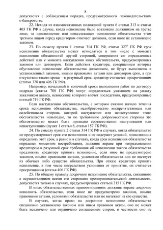 8
допускается с соблюдением порядка, предусмотренного законодательством
о банкротстве.
22. Исходя из взаимосвязанных положений пункта 6 статьи 313 и статьи
403 ГК РФ в случае, когда исполнение было возложено должником на третье
лицо, за неисполнение или ненадлежащее исполнение обязательства этим
третьим лицом перед кредитором отвечает должник, если иное не установлено
законом.
23. По смыслу пункта 1 статьи 314 ГК РФ, статьи 3271
ГК РФ срок
исполнения обязательства может исчисляться в том числе с момента
исполнения обязанностей другой стороной, совершения ею определенных
действий или с момента наступления иных обстоятельств, предусмотренных
законом или договором. Если действия кредитора, совершением которых
обусловлено исполнение обязательства должником, не будут выполнены в
установленный законом, иными правовыми актами или договором срок, а при
отсутствии такого срока – в разумный срок, кредитор считается просрочившим
(статьи 328 или 406 ГК РФ).
Например, начальный и конечный сроки выполнения работ по договору
подряда (статья 708 ГК РФ) могут определяться указанием на уплату
заказчиком аванса, невнесение которого влечет последствия, предусмотренные
статьей 719 ГК РФ.
Если наступлению обстоятельства, с которым связано начало течения
срока исполнения обязательства, недобросовестно воспрепятствовала или
содействовала сторона, которой наступление или ненаступление этого
обстоятельства невыгодно, то по требованию добросовестной стороны это
обстоятельство может быть признано соответственно наступившим или
ненаступившим (пункт 1 статьи 6, статья 157 ГК РФ).
24. По смыслу пункта 2 статьи 314 ГК РФ в случаях, когда обязательство
не предусматривает срок его исполнения и не содержит условий, позволяющих
определить этот срок, а равно и в случаях, когда срок исполнения обязательства
определен моментом востребования, должник вправе при непредъявлении
кредитором в разумный срок требования об исполнении такого обязательства
предложить кредитору принять исполнение, если иное не предусмотрено
законом, иными правовыми актами, условиями обязательства или не явствует
из обычаев либо существа обязательства. При отказе кредитора принять
исполнение, в том числе посредством уклонения от принятия, он считается
просрочившим (статья 406 ГК РФ).
25. По общему правилу досрочное исполнение обязательства, связанного
с осуществлением всеми его сторонами предпринимательской деятельности,
допускается только в случаях, предусмотренных статьей 315 ГК РФ.
В иных обязательственных правоотношениях должник вправе досрочно
исполнить обязательство, если иное не предусмотрено законом, иными
правовыми актами, условиями обязательства или не вытекает из его существа.
В случаях, когда право на досрочное исполнение обязательства
специально установлено законом или иным правовым актом, оно не может
быть исключено или ограничено соглашением сторон, в частности оно не
 