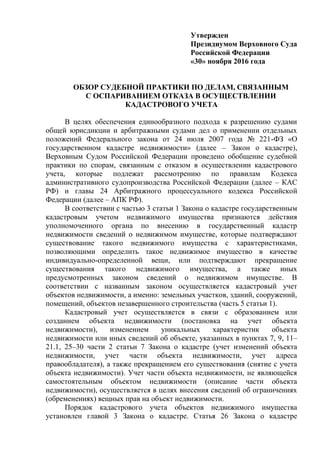 Утвержден
Президиумом Верховного Суда
Российской Федерации
«30» ноября 2016 года
ОБЗОР СУДЕБНОЙ ПРАКТИКИ ПО ДЕЛАМ, СВЯЗАННЫМ
С ОСПАРИВАНИЕМ ОТКАЗА В ОСУЩЕСТВЛЕНИИ
КАДАСТРОВОГО УЧЕТА
В целях обеспечения единообразного подхода к разрешению судами
общей юрисдикции и арбитражными судами дел о применении отдельных
положений Федерального закона от 24 июля 2007 года № 221-ФЗ «О
государственном кадастре недвижимости» (далее – Закон о кадастре),
Верховным Судом Российской Федерации проведено обобщение судебной
практики по спорам, связанным с отказом в осуществлении кадастрового
учета, которые подлежат рассмотрению по правилам Кодекса
административного судопроизводства Российской Федерации (далее – КАС
РФ) и главы 24 Арбитражного процессуального кодекса Российской
Федерации (далее – АПК РФ).
В соответствии с частью 3 статьи 1 Закона о кадастре государственным
кадастровым учетом недвижимого имущества признаются действия
уполномоченного органа по внесению в государственный кадастр
недвижимости сведений о недвижимом имуществе, которые подтверждают
существование такого недвижимого имущества с характеристиками,
позволяющими определить такое недвижимое имущество в качестве
индивидуально-определенной вещи, или подтверждают прекращение
существования такого недвижимого имущества, а также иных
предусмотренных законом сведений о недвижимом имуществе. В
соответствии с названным законом осуществляется кадастровый учет
объектов недвижимости, а именно: земельных участков, зданий, сооружений,
помещений, объектов незавершенного строительства (часть 5 статьи 1).
Кадастровый учет осуществляется в связи с образованием или
созданием объекта недвижимости (постановка на учет объекта
недвижимости), изменением уникальных характеристик объекта
недвижимости или иных сведений об объекте, указанных в пунктах 7, 9, 11–
21.1, 25–30 части 2 статьи 7 Закона о кадастре (учет изменений объекта
недвижимости, учет части объекта недвижимости, учет адреса
правообладателя), а также прекращением его существования (снятие с учета
объекта недвижимости). Учет части объекта недвижимости, не являющейся
самостоятельным объектом недвижимости (описание части объекта
недвижимости), осуществляется в целях внесения сведений об ограничениях
(обременениях) вещных прав на объект недвижимости.
Порядок кадастрового учета объектов недвижимого имущества
установлен главой 3 Закона о кадастре. Статья 26 Закона о кадастре
 