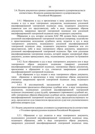 10
3.4. Подача документов в рамках административного судопроизводства (в
соответствии с Кодексом административного судопроизводства
Российской Федерации)
3.4.1. Обращение в суд и прилагаемые к нему документы могут быть
поданы в суд в виде электронных документов, подписанных усиленной
квалифицированной электронной подписью лица, подающего документы
(заявителя или его представителя), либо в виде электронных образов
документов, заверенных простой электронной подписью или усиленной
квалифицированной электронной подписью лица, подающего документы.
Обращение в суд, которое согласно КАС РФ должно быть подписано
усиленной квалифицированной электронной подписью (например, ходатайство
о приостановлении исполнения судебного акта), подается в суд в виде
электронного документа, подписанного усиленной квалифицированной
электронной подписью лица, подающего документы (заявителя или его
представителя), либо в виде электронного образа документа, заверенного
усиленной квалифицированной электронной подписью. При этом усиленная
квалифицированная электронная подпись, которой заверен электронный образ
документа, должна принадлежать лицу, подписавшему документ на бумажном
носителе.
3.4.2. Если обращение в суд в виде электронного документа или в виде
электронного образа документа подписано (заверено) усиленной
квалифицированной электронной подписью, электронные образы документов,
прилагаемые к обращению в суд, считаются заверенными усиленной
квалифицированной электронной подписью.
Если обращение в суд подано в виде электронного образа документа,
такое обращение и прилагаемые к нему электронные образы документов
считаются заверенными простой электронной подписью лица, подающего
документы.
3.4.3. К апелляционной, кассационной и надзорной жалобам,
представлениям прилагаются обжалуемые судебные акты в виде электронных
документов, подписанных усиленной квалифицированной электронной
подписью (подписями) судьи (судей), принявшего (принявших) судебный акт,
либо электронных образов обжалуемых судебных актов, заверенных усиленной
квалифицированной электронной подписью судьи, председательствующего по
делу, председателя суда (заместителя председателя суда) или уполномоченного
работника аппарата суда.
3.5. Подача документов в рамках уголовного судопроизводства (в соответствии
с Уголовно-процессуальным кодексом Российской Федерации)
3.5.1. Обращение в суд подается в виде электронного документа,
подписанного усиленной квалифицированной электронной подписью лица,
подающего обращение, либо в виде электронного образа документа,
заверенного усиленной квалифицированной электронной подписью лица,
 