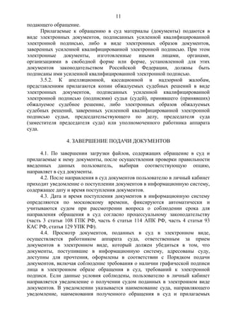 11
подающего обращение.
Прилагаемые к обращению в суд материалы (документы) подаются в
виде электронных документов, подписанных усиленной квалифицированной
электронной подписью, либо в виде электронных образов документов,
заверенных усиленной квалифицированной электронной подписью. При этом
электронные документы, изготовленные иными лицами, органами,
организациями в свободной форме или форме, установленной для этих
документов законодательством Российской Федерации, должны быть
подписаны ими усиленной квалифицированной электронной подписью.
3.5.2. К апелляционной, кассационной и надзорной жалобам,
представлениям прилагаются копии обжалуемых судебных решений в виде
электронных документов, подписанных усиленной квалифицированной
электронной подписью (подписями) судьи (судей), принявшего (принявших)
обжалуемое судебное решение, либо электронных образов обжалуемых
судебных решений, заверенных усиленной квалифицированной электронной
подписью судьи, председательствующего по делу, председателя суда
(заместителя председателя суда) или уполномоченного работника аппарата
суда.
4. ЗАВЕРШЕНИЕ ПОДАЧИ ДОКУМЕНТОВ
4.1. По завершении загрузки файлов, содержащих обращение в суд и
прилагаемые к нему документы, после осуществления проверки правильности
введенных данных пользователь, выбирая соответствующую опцию,
направляет в суд документы.
4.2. После направления в суд документов пользователю в личный кабинет
приходит уведомление о поступлении документов в информационную систему,
содержащее дату и время поступления документов.
4.3. Дата и время поступления документов в информационную систему
определяются по московскому времени, фиксируются автоматически и
учитываются судом при рассмотрении вопроса о соблюдении срока для
направления обращения в суд согласно процессуальному законодательству
(часть 3 статьи 108 ГПК РФ, часть 6 статьи 114 АПК РФ, часть 4 статьи 93
КАС РФ, статья 129 УПК РФ).
4.4. Просмотр документов, поданных в суд в электронном виде,
осуществляется работником аппарата суда, ответственным за прием
документов в электронном виде, который должен убедиться в том, что
документы, поступившие в информационную систему, адресованы суду,
доступны для прочтения, оформлены в соответствии с Порядком подачи
документов, включая соблюдение требования о наличии графической подписи
лица в электронном образе обращения в суд, требований к электронной
подписи. Если данные условия соблюдены, пользователю в личный кабинет
направляется уведомление о получении судом поданных в электронном виде
документов. В уведомлении указывается наименование суда, направляющего
уведомление, наименования полученного обращения в суд и прилагаемых
 
