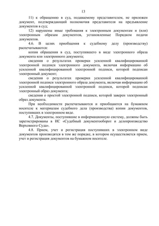 13
11) к обращению в суд, подаваемому представителем, не приложен
документ, подтверждающий полномочия представителя на предъявление
документов в суд;
12) нарушены иные требования к электронным документам и (или)
электронным образам документов, установленные Порядком подачи
документов.
4.6. В целях приобщения к судебному делу (производству)
распечатываются:
копия обращения в суд, поступившего в виде электронного образа
документа или электронного документа;
сведения о результатах проверки усиленной квалифицированной
электронной подписи электронного документа, включая информацию об
усиленной квалифицированной электронной подписи, которой подписан
электронный документ;
сведения о результатах проверки усиленной квалифицированной
электронной подписи электронного образа документа, включая информацию об
усиленной квалифицированной электронной подписи, которой подписан
электронный образ документа;
сведения о простой электронной подписи, которой заверен электронный
образ документа.
При необходимости распечатываются и приобщаются на бумажном
носителе к материалам судебного дела (производства) копии документов,
поступивших в электронном виде.
4.7. Документы, поступившие в информационную систему, должны быть
зарегистрированы в ИС «Судебный документооборот и делопроизводство
Верховного Суда».
4.8. Прием, учет и регистрация поступивших в электронном виде
документов производятся в том же порядке, в котором осуществляется прием,
учет и регистрация документов на бумажном носителе.
 