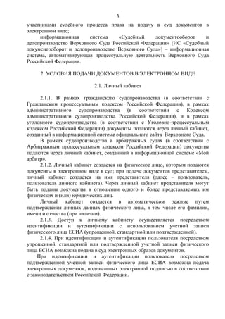 3
участниками судебного процесса права на подачу в суд документов в
электронном виде;
информационная система «Судебный документооборот и
делопроизводство Верховного Суда Российской Федерации» (ИС «Судебный
документооборот и делопроизводство Верховного Суда») – информационная
система, автоматизирующая процессуальную деятельность Верховного Суда
Российской Федерации.
2. УСЛОВИЯ ПОДАЧИ ДОКУМЕНТОВ В ЭЛЕКТРОННОМ ВИДЕ
2.1. Личный кабинет
2.1.1. В рамках гражданского судопроизводства (в соответствии с
Гражданским процессуальным кодексом Российской Федерации), в рамках
административного судопроизводства (в соответствии с Кодексом
административного судопроизводства Российской Федерации), и в рамках
уголовного судопроизводства (в соответствии с Уголовно-процессуальным
кодексом Российской Федерации) документы подаются через личный кабинет,
созданный в информационной системе официального сайта Верховного Суда.
В рамках судопроизводства в арбитражных судах (в соответствии с
Арбитражным процессуальным кодексом Российской Федерации) документы
подаются через личный кабинет, созданный в информационной системе «Мой
арбитр».
2.1.2. Личный кабинет создается на физическое лицо, которым подаются
документы в электронном виде в суд; при подаче документов представителем,
личный кабинет создается на имя представителя (далее – пользователь,
пользователь личного кабинета). Через личный кабинет представителя могут
быть поданы документы в отношении одного и более представляемых им
физических и (или) юридических лиц.
Личный кабинет создается в автоматическом режиме путем
подтверждения личных данных физического лица, в том числе его фамилии,
имени и отчества (при наличии).
2.1.3. Доступ к личному кабинету осуществляется посредством
идентификации и аутентификации с использованием учетной записи
физического лица ЕСИА (упрощенной, стандартной или подтвержденной).
2.1.4. При идентификации и аутентификации пользователя посредством
упрощенной, стандартной или подтвержденной учетной записи физического
лица ЕСИА возможна подача в суд электронных образов документов.
При идентификации и аутентификации пользователя посредством
подтвержденной учетной записи физического лица ЕСИА возможна подача
электронных документов, подписанных электронной подписью в соответствии
с законодательством Российской Федерации.
 