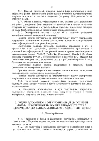 5
2.3.3. Каждый отдельный документ должен быть представлен в виде
отдельного файла. Наименование файла должно позволять идентифицировать
документ и количество листов в документе (например: Доверенность 34 от
05082016 1л.pdf).
2.3.4. Файлы и данные, содержащиеся в них, должны быть доступными
для работы, не должны быть защищены от копирования и печати, не должны
содержать интерактивные и мультимедийные элементы, внедренные сценарии
на языке JavaScript или любых других языках программирования.
2.3.5. Электронный документ должен быть подписан усиленной
квалифицированной электронной подписью.
Порядок подачи документов не предусматривает подачу электронных
документов, подписанных простой электронной подписью или усиленной
неквалифицированной электронной подписью.
Электронные подписи, которыми подписаны обращения в суд и
прилагаемые к ним документы, должны соответствовать требованиям к
усиленной квалифицированной электронной подписи, при их создании должен
использоваться формат PKCS#7 (Public-Key Cryptography Standard #7, общее
описание стандарта PKCS#7, опубликованного в качестве RFC (Request for
Comments) с номером 2315, доступно по адресу http://tools.ietf.org/html/rfc2315)
без включения подписываемых данных.
Электронная подпись должна содержаться в отдельном файле
(отсоединенная электронная подпись).
При подписании документа несколькими лицами каждая электронная
подпись должна содержаться в отдельном файле.
Порядок подачи документов не предусматривает подачу электронных
документов, подписанных присоединенными электронными подписями.
2.3.6. Электронный документ должен быть подписан электронной
подписью, лица, которое указано в тексте электронного документа как лицо,
его подписавшее.
Не допускается представление в суд электронных документов,
подписанных электронной подписью лица, которое не указано в тексте
электронного документа как лицо, его подписавшее.
3. ПОДАЧА ДОКУМЕНТОВ В ЭЛЕКТРОННОМ ВИДЕ (ЗАПОЛНЕНИЕ
ФОРМЫ, РАЗМЕЩЕННОЙ НА ОФИЦИАЛЬНОМ САЙТЕ СУДА В
ИНФОРМАЦИОННО-ТЕЛЕКОММУНИКАЦИОННОЙ СЕТИ «ИНТЕРНЕТ»)
3.1. Общие требования
3.1.1. Требования к форме и содержанию документов, подаваемых в
соответствии с Порядком подачи документов, определяются процессуальным
законодательством.
3.1.2. При подготовке к направлению документов в электронном виде в
суд пользователем личного кабинета заполняется форма, размещенная на
 