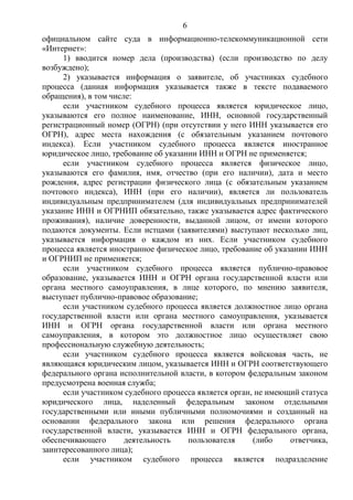 6
официальном сайте суда в информационно-телекоммуникационной сети
«Интернет»:
1) вводится номер дела (производства) (если производство по делу
возбуждено);
2) указывается информация о заявителе, об участниках судебного
процесса (данная информация указывается также в тексте подаваемого
обращения), в том числе:
если участником судебного процесса является юридическое лицо,
указываются его полное наименование, ИНН, основной государственный
регистрационный номер (ОГРН) (при отсутствии у него ИНН указывается его
ОГРН), адрес места нахождения (с обязательным указанием почтового
индекса). Если участником судебного процесса является иностранное
юридическое лицо, требование об указании ИНН и ОГРН не применяется;
если участником судебного процесса является физическое лицо,
указываются его фамилия, имя, отчество (при его наличии), дата и место
рождения, адрес регистрации физического лица (с обязательным указанием
почтового индекса), ИНН (при его наличии), является ли пользователь
индивидуальным предпринимателем (для индивидуальных предпринимателей
указание ИНН и ОГРНИП обязательно, также указывается адрес фактического
проживания), наличие доверенности, выданной лицом, от имени которого
подаются документы. Если истцами (заявителями) выступают несколько лиц,
указывается информация о каждом из них. Если участником судебного
процесса является иностранное физическое лицо, требование об указании ИНН
и ОГРНИП не применяется;
если участником судебного процесса является публично-правовое
образование, указывается ИНН и ОГРН органа государственной власти или
органа местного самоуправления, в лице которого, по мнению заявителя,
выступает публично-правовое образование;
если участником судебного процесса является должностное лицо органа
государственной власти или органа местного самоуправления, указывается
ИНН и ОГРН органа государственной власти или органа местного
самоуправления, в котором это должностное лицо осуществляет свою
профессиональную служебную деятельность;
если участником судебного процесса является войсковая часть, не
являющаяся юридическим лицом, указывается ИНН и ОГРН соответствующего
федерального органа исполнительной власти, в котором федеральным законом
предусмотрена военная служба;
если участником судебного процесса является орган, не имеющий статуса
юридического лица, наделенный федеральным законом отдельными
государственными или иными публичными полномочиями и созданный на
основании федерального закона или решения федерального органа
государственной власти, указывается ИНН и ОГРН федерального органа,
обеспечивающего деятельность пользователя (либо ответчика,
заинтересованного лица);
если участником судебного процесса является подразделение
 
