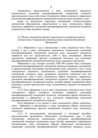 8
доверенность представляется в виде электронного документа,
подписанного усиленной квалифицированной электронной подписью
представляемого лица либо в виде электронного образа документа, заверенного
усиленной квалифицированной электронной подписью представляемого лица;
ордер на исполнение поручения, выдаваемый соответствующим
адвокатским образованием, представляется в виде электронного образа
документа, заверенного усиленной квалифицированной электронной подписью
должностного лица, выдавшего ордер.
3.2. Подача документов в рамках гражданского судопроизводства (в
соответствии с Гражданским процессуальным кодексом Российской
Федерации)
3.2.1. Обращение в суд и прилагаемые к нему документы могут быть
поданы в суд в виде электронных документов, подписанных усиленной
квалифицированной электронной подписью лица, подающего документы
(заявителя или его представителя), либо в виде электронных образов
документов, заверенных простой электронной подписью или усиленной
квалифицированной электронной подписью лица, подающего документы.
Обращение в суд, которое согласно ГПК РФ должно быть подписано
усиленной квалифицированной электронной подписью (например, ходатайство
о приостановлении исполнения постановления суда), подается в суд в виде
электронного документа, подписанного усиленной квалифицированной
электронной подписью лица, подающего документы (заявителя или его
представителя), либо в виде электронного образа документа, заверенного
усиленной квалифицированной электронной подписью. При этом усиленная
квалифицированная электронная подпись, которой заверен электронный образ
документа, должна принадлежать лицу, подписавшему документ на бумажном
носителе.
3.2.2. Если обращение в суд в виде электронного документа или в виде
электронного образа документа подписано (заверено) усиленной
квалифицированной электронной подписью, электронные образы документов,
прилагаемые к обращению в суд, считаются заверенными усиленной
квалифицированной электронной подписью.
Если обращение в суд подано в виде электронного образа документа,
такое обращение и прилагаемые к нему электронные образы документов
считаются заверенными простой электронной подписью лица, подающего
документы.
3.2.3. К апелляционной, кассационной и надзорной жалобам,
представлениям прилагаются обжалуемые постановления суда, в виде
электронных документов, подписанных усиленной квалифицированной
электронной подписью (подписями) судьи (судей), принявшего (принявших)
постановление, либо электронных образов обжалуемых постановлений,
заверенных усиленной квалифицированной электронной подписью судьи,
 