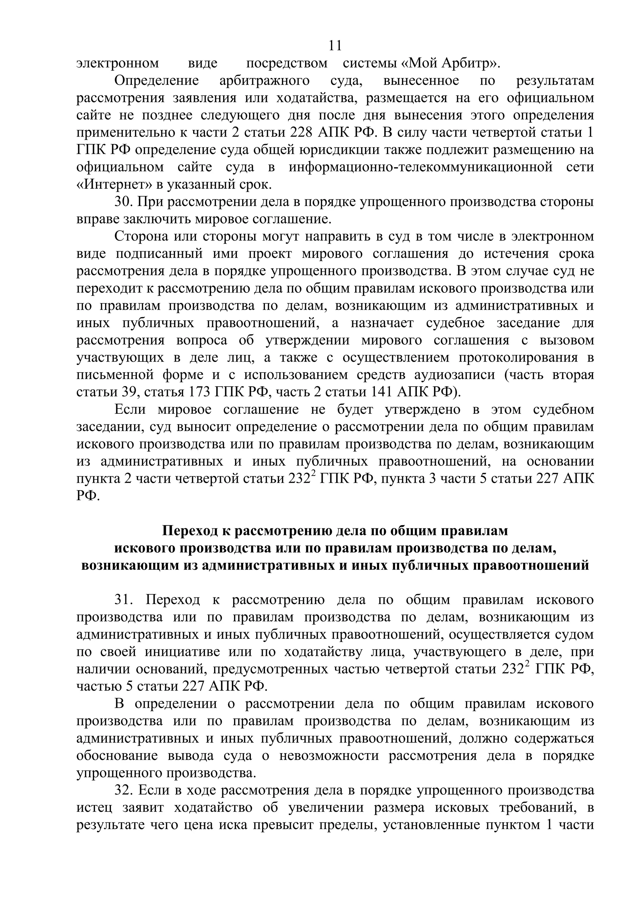 11
электронном виде посредством системы «Мой Арбитр».
Определение арбитражного суда, вынесенное по результатам
рассмотрения заявления или ходатайства, размещается на его официальном
сайте не позднее следующего дня после дня вынесения этого определения
применительно к части 2 статьи 228 АПК РФ. В силу части четвертой статьи 1
ГПК РФ определение суда общей юрисдикции также подлежит размещению на
официальном сайте суда в информационно-телекоммуникационной сети
«Интернет» в указанный срок.
30. При рассмотрении дела в порядке упрощенного производства стороны
вправе заключить мировое соглашение.
Сторона или стороны могут направить в суд в том числе в электронном
виде подписанный ими проект мирового соглашения до истечения срока
рассмотрения дела в порядке упрощенного производства. В этом случае суд не
переходит к рассмотрению дела по общим правилам искового производства или
по правилам производства по делам, возникающим из административных и
иных публичных правоотношений, а назначает судебное заседание для
рассмотрения вопроса об утверждении мирового соглашения с вызовом
участвующих в деле лиц, а также с осуществлением протоколирования в
письменной форме и с использованием средств аудиозаписи (часть вторая
статьи 39, статья 173 ГПК РФ, часть 2 статьи 141 АПК РФ).
Если мировое соглашение не будет утверждено в этом судебном
заседании, суд выносит определение о рассмотрении дела по общим правилам
искового производства или по правилам производства по делам, возникающим
из административных и иных публичных правоотношений, на основании
пункта 2 части четвертой статьи 2322
ГПК РФ, пункта 3 части 5 статьи 227 АПК
РФ.
Переход к рассмотрению дела по общим правилам
искового производства или по правилам производства по делам,
возникающим из административных и иных публичных правоотношений
31. Переход к рассмотрению дела по общим правилам искового
производства или по правилам производства по делам, возникающим из
административных и иных публичных правоотношений, осуществляется судом
по своей инициативе или по ходатайству лица, участвующего в деле, при
наличии оснований, предусмотренных частью четвертой статьи 2322
ГПК РФ,
частью 5 статьи 227 АПК РФ.
В определении о рассмотрении дела по общим правилам искового
производства или по правилам производства по делам, возникающим из
административных и иных публичных правоотношений, должно содержаться
обоснование вывода суда о невозможности рассмотрения дела в порядке
упрощенного производства.
32. Если в ходе рассмотрения дела в порядке упрощенного производства
истец заявит ходатайство об увеличении размера исковых требований, в
результате чего цена иска превысит пределы, установленные пунктом 1 части
 