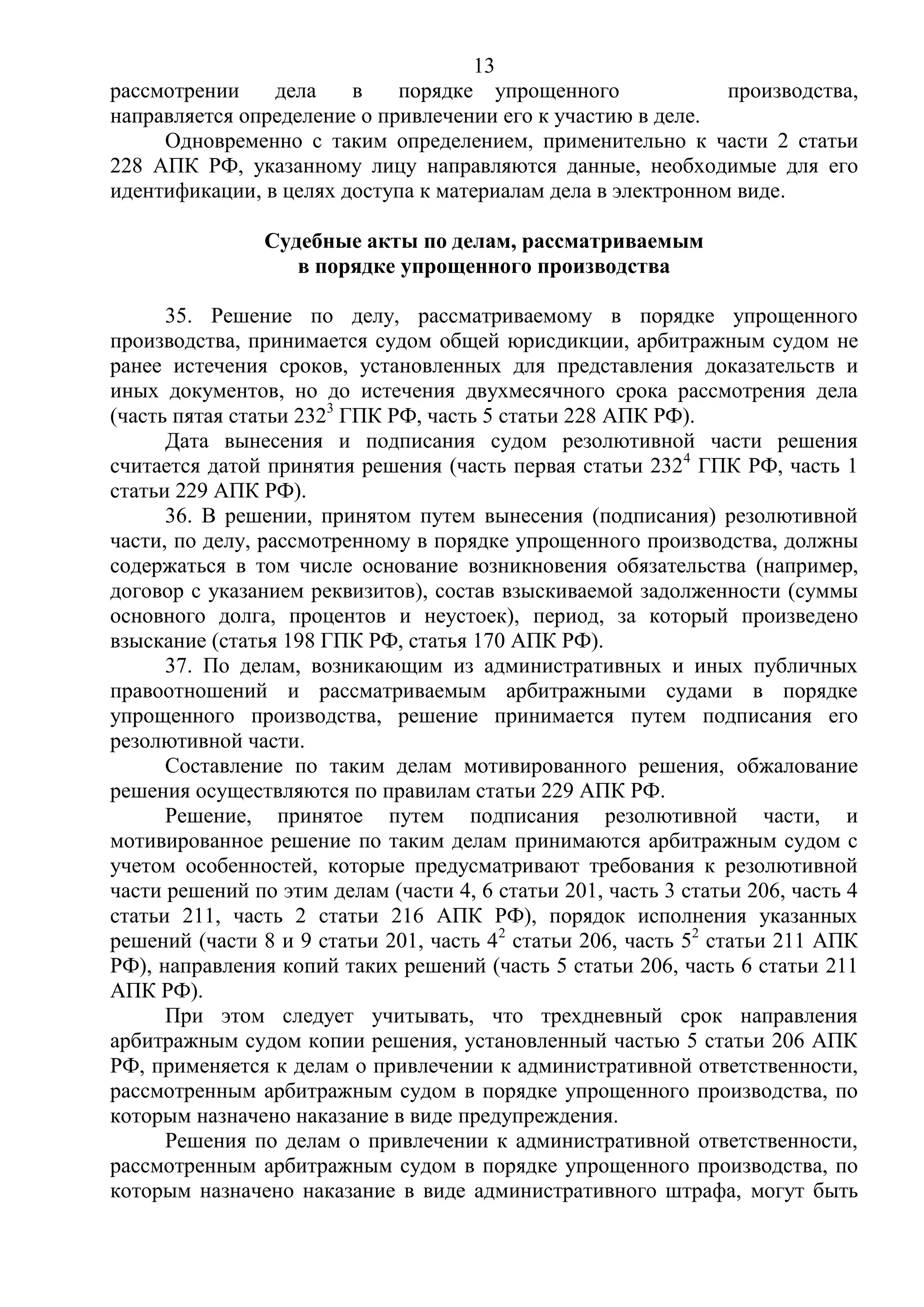 13
рассмотрении дела в порядке упрощенного производства,
направляется определение о привлечении его к участию в деле.
Одновременно с таким определением, применительно к части 2 статьи
228 АПК РФ, указанному лицу направляются данные, необходимые для его
идентификации, в целях доступа к материалам дела в электронном виде.
Судебные акты по делам, рассматриваемым
в порядке упрощенного производства
35. Решение по делу, рассматриваемому в порядке упрощенного
производства, принимается судом общей юрисдикции, арбитражным судом не
ранее истечения сроков, установленных для представления доказательств и
иных документов, но до истечения двухмесячного срока рассмотрения дела
(часть пятая статьи 2323
ГПК РФ, часть 5 статьи 228 АПК РФ).
Дата вынесения и подписания судом резолютивной части решения
считается датой принятия решения (часть первая статьи 2324
ГПК РФ, часть 1
статьи 229 АПК РФ).
36. В решении, принятом путем вынесения (подписания) резолютивной
части, по делу, рассмотренному в порядке упрощенного производства, должны
содержаться в том числе основание возникновения обязательства (например,
договор с указанием реквизитов), состав взыскиваемой задолженности (суммы
основного долга, процентов и неустоек), период, за который произведено
взыскание (статья 198 ГПК РФ, статья 170 АПК РФ).
37. По делам, возникающим из административных и иных публичных
правоотношений и рассматриваемым арбитражными судами в порядке
упрощенного производства, решение принимается путем подписания его
резолютивной части.
Составление по таким делам мотивированного решения, обжалование
решения осуществляются по правилам статьи 229 АПК РФ.
Решение, принятое путем подписания резолютивной части, и
мотивированное решение по таким делам принимаются арбитражным судом с
учетом особенностей, которые предусматривают требования к резолютивной
части решений по этим делам (части 4, 6 статьи 201, часть 3 статьи 206, часть 4
статьи 211, часть 2 статьи 216 АПК РФ), порядок исполнения указанных
решений (части 8 и 9 статьи 201, часть 42
статьи 206, часть 52
статьи 211 АПК
РФ), направления копий таких решений (часть 5 статьи 206, часть 6 статьи 211
АПК РФ).
При этом следует учитывать, что трехдневный срок направления
арбитражным судом копии решения, установленный частью 5 статьи 206 АПК
РФ, применяется к делам о привлечении к административной ответственности,
рассмотренным арбитражным судом в порядке упрощенного производства, по
которым назначено наказание в виде предупреждения.
Решения по делам о привлечении к административной ответственности,
рассмотренным арбитражным судом в порядке упрощенного производства, по
которым назначено наказание в виде административного штрафа, могут быть
 
