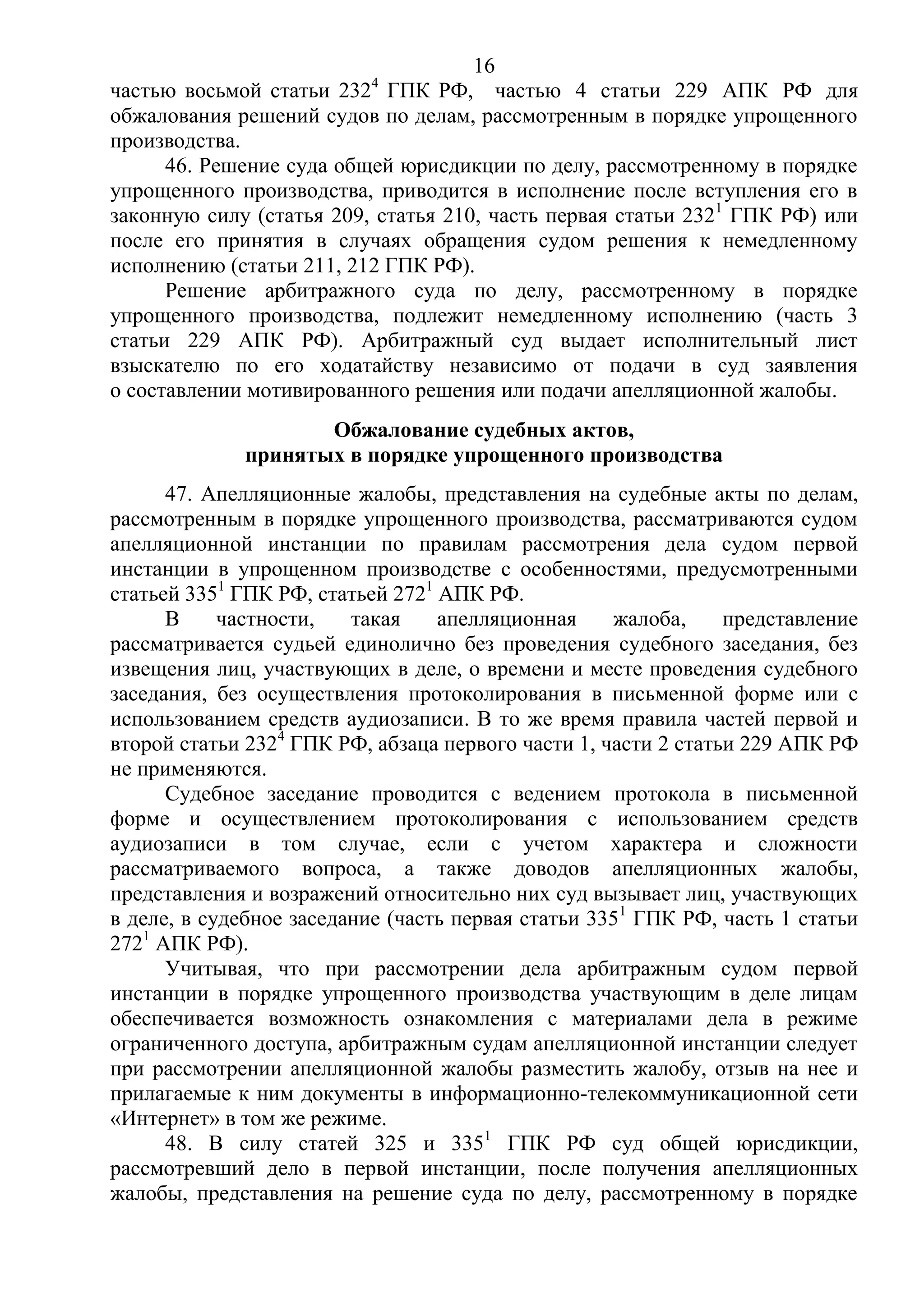 16
частью восьмой статьи 2324
ГПК РФ, частью 4 статьи 229 АПК РФ для
обжалования решений судов по делам, рассмотренным в порядке упрощенного
производства.
46. Решение суда общей юрисдикции по делу, рассмотренному в порядке
упрощенного производства, приводится в исполнение после вступления его в
законную силу (статья 209, статья 210, часть первая статьи 2321
ГПК РФ) или
после его принятия в случаях обращения судом решения к немедленному
исполнению (статьи 211, 212 ГПК РФ).
Решение арбитражного суда по делу, рассмотренному в порядке
упрощенного производства, подлежит немедленному исполнению (часть 3
статьи 229 АПК РФ). Арбитражный суд выдает исполнительный лист
взыскателю по его ходатайству независимо от подачи в суд заявления
о составлении мотивированного решения или подачи апелляционной жалобы.
Обжалование судебных актов,
принятых в порядке упрощенного производства
47. Апелляционные жалобы, представления на судебные акты по делам,
рассмотренным в порядке упрощенного производства, рассматриваются судом
апелляционной инстанции по правилам рассмотрения дела судом первой
инстанции в упрощенном производстве с особенностями, предусмотренными
статьей 3351
ГПК РФ, статьей 2721
АПК РФ.
В частности, такая апелляционная жалоба, представление
рассматривается судьей единолично без проведения судебного заседания, без
извещения лиц, участвующих в деле, о времени и месте проведения судебного
заседания, без осуществления протоколирования в письменной форме или с
использованием средств аудиозаписи. В то же время правила частей первой и
второй статьи 2324
ГПК РФ, абзаца первого части 1, части 2 статьи 229 АПК РФ
не применяются.
Судебное заседание проводится с ведением протокола в письменной
форме и осуществлением протоколирования с использованием средств
аудиозаписи в том случае, если с учетом характера и сложности
рассматриваемого вопроса, а также доводов апелляционных жалобы,
представления и возражений относительно них суд вызывает лиц, участвующих
в деле, в судебное заседание (часть первая статьи 3351
ГПК РФ, часть 1 статьи
2721
АПК РФ).
Учитывая, что при рассмотрении дела арбитражным судом первой
инстанции в порядке упрощенного производства участвующим в деле лицам
обеспечивается возможность ознакомления с материалами дела в режиме
ограниченного доступа, арбитражным судам апелляционной инстанции следует
при рассмотрении апелляционной жалобы разместить жалобу, отзыв на нее и
прилагаемые к ним документы в информационно-телекоммуникационной сети
«Интернет» в том же режиме.
48. В силу статей 325 и 3351
ГПК РФ суд общей юрисдикции,
рассмотревший дело в первой инстанции, после получения апелляционных
жалобы, представления на решение суда по делу, рассмотренному в порядке
 