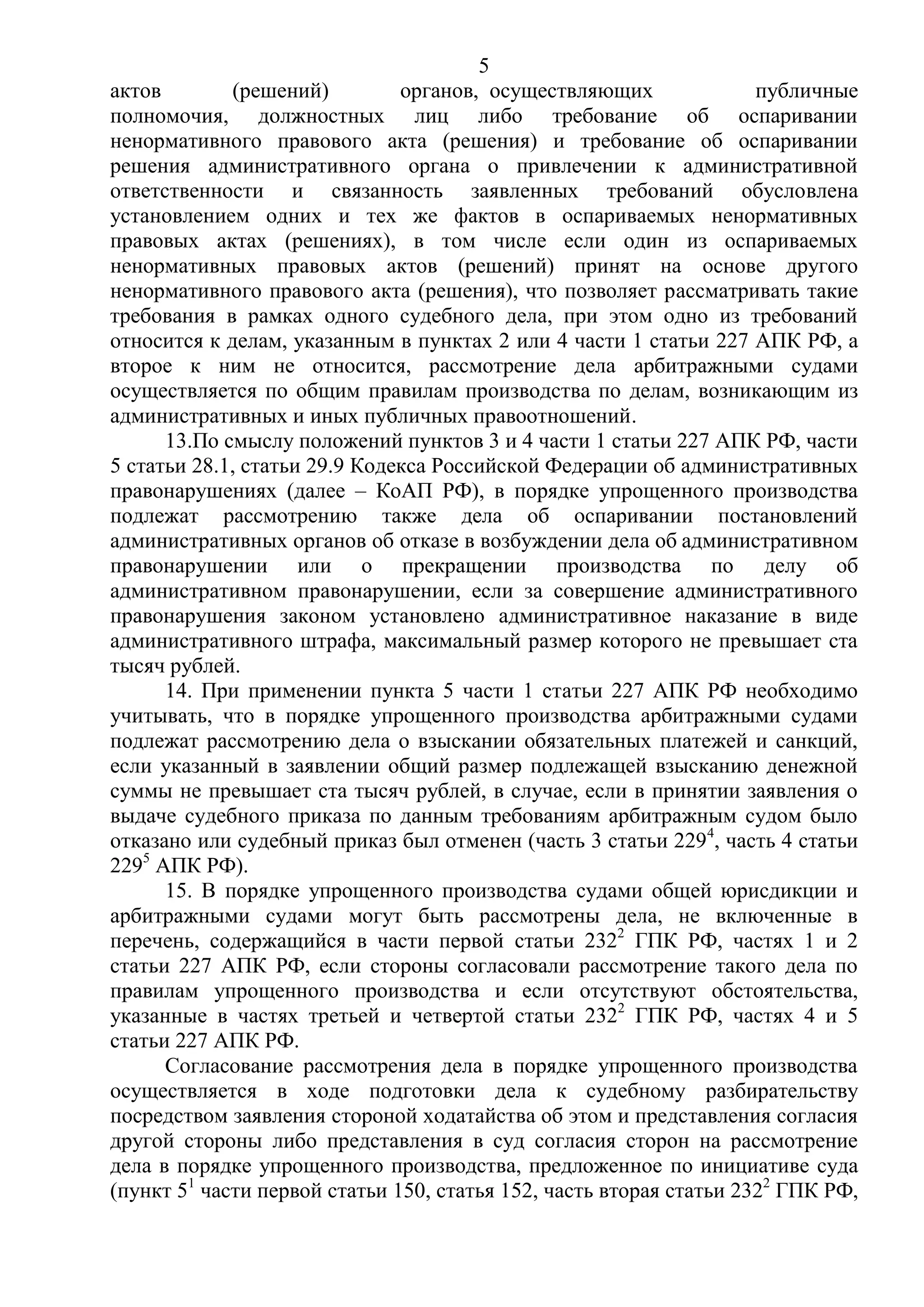 5
актов (решений) органов, осуществляющих публичные
полномочия, должностных лиц либо требование об оспаривании
ненормативного правового акта (решения) и требование об оспаривании
решения административного органа о привлечении к административной
ответственности и связанность заявленных требований обусловлена
установлением одних и тех же фактов в оспариваемых ненормативных
правовых актах (решениях), в том числе если один из оспариваемых
ненормативных правовых актов (решений) принят на основе другого
ненормативного правового акта (решения), что позволяет рассматривать такие
требования в рамках одного судебного дела, при этом одно из требований
относится к делам, указанным в пунктах 2 или 4 части 1 статьи 227 АПК РФ, а
второе к ним не относится, рассмотрение дела арбитражными судами
осуществляется по общим правилам производства по делам, возникающим из
административных и иных публичных правоотношений.
13.По смыслу положений пунктов 3 и 4 части 1 статьи 227 АПК РФ, части
5 статьи 28.1, статьи 29.9 Кодекса Российской Федерации об административных
правонарушениях (далее – КоАП РФ), в порядке упрощенного производства
подлежат рассмотрению также дела об оспаривании постановлений
административных органов об отказе в возбуждении дела об административном
правонарушении или о прекращении производства по делу об
административном правонарушении, если за совершение административного
правонарушения законом установлено административное наказание в виде
административного штрафа, максимальный размер которого не превышает ста
тысяч рублей.
14. При применении пункта 5 части 1 статьи 227 АПК РФ необходимо
учитывать, что в порядке упрощенного производства арбитражными судами
подлежат рассмотрению дела о взыскании обязательных платежей и санкций,
если указанный в заявлении общий размер подлежащей взысканию денежной
суммы не превышает ста тысяч рублей, в случае, если в принятии заявления о
выдаче судебного приказа по данным требованиям арбитражным судом было
отказано или судебный приказ был отменен (часть 3 статьи 2294
, часть 4 статьи
2295
АПК РФ).
15. В порядке упрощенного производства судами общей юрисдикции и
арбитражными судами могут быть рассмотрены дела, не включенные в
перечень, содержащийся в части первой статьи 2322
ГПК РФ, частях 1 и 2
статьи 227 АПК РФ, если стороны согласовали рассмотрение такого дела по
правилам упрощенного производства и если отсутствуют обстоятельства,
указанные в частях третьей и четвертой статьи 2322
ГПК РФ, частях 4 и 5
статьи 227 АПК РФ.
Согласование рассмотрения дела в порядке упрощенного производства
осуществляется в ходе подготовки дела к судебному разбирательству
посредством заявления стороной ходатайства об этом и представления согласия
другой стороны либо представления в суд согласия сторон на рассмотрение
дела в порядке упрощенного производства, предложенное по инициативе суда
(пункт 51
части первой статьи 150, статья 152, часть вторая статьи 2322
ГПК РФ,
 
