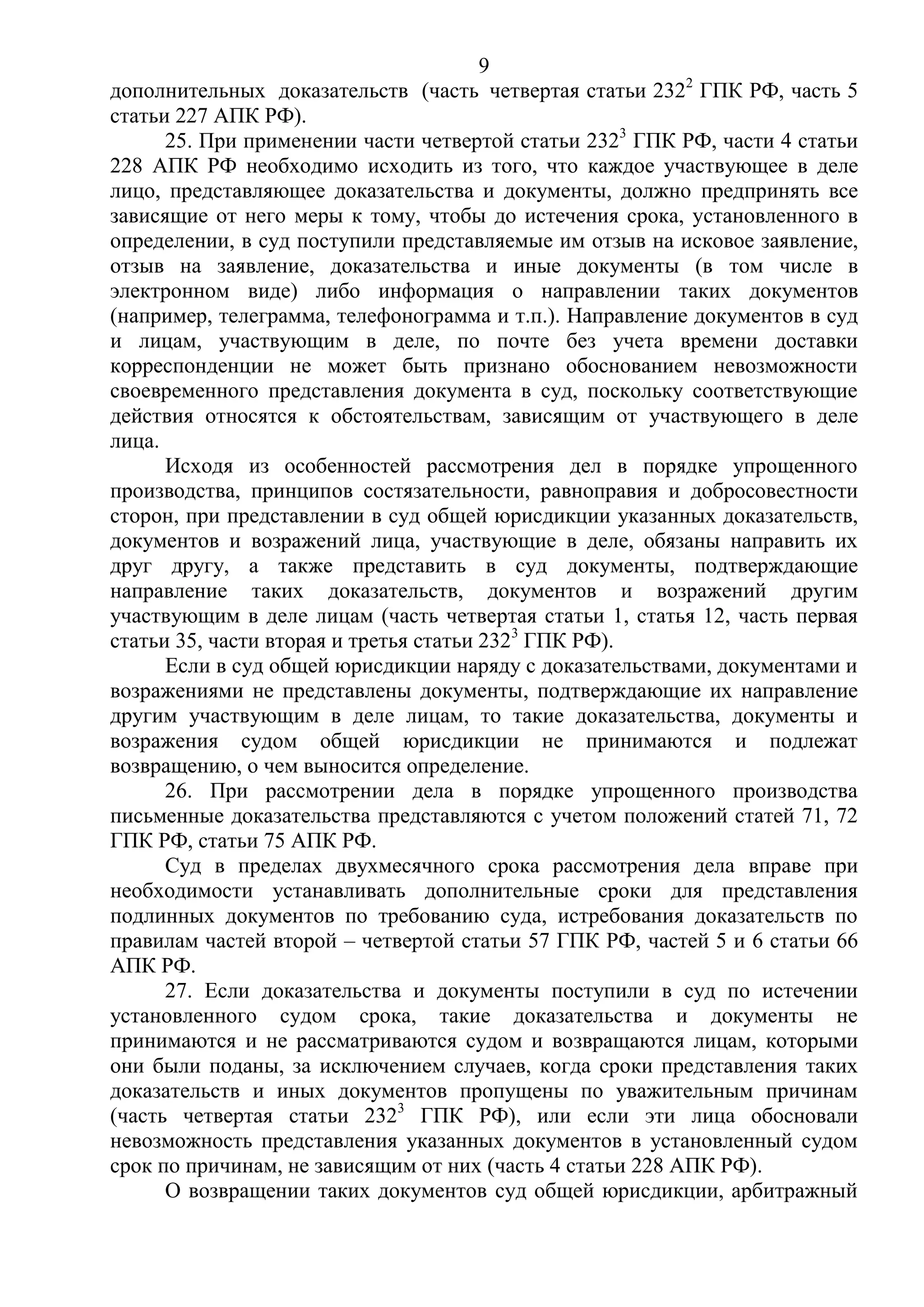 9
дополнительных доказательств (часть четвертая статьи 2322
ГПК РФ, часть 5
статьи 227 АПК РФ).
25. При применении части четвертой статьи 2323
ГПК РФ, части 4 статьи
228 АПК РФ необходимо исходить из того, что каждое участвующее в деле
лицо, представляющее доказательства и документы, должно предпринять все
зависящие от него меры к тому, чтобы до истечения срока, установленного в
определении, в суд поступили представляемые им отзыв на исковое заявление,
отзыв на заявление, доказательства и иные документы (в том числе в
электронном виде) либо информация о направлении таких документов
(например, телеграмма, телефонограмма и т.п.). Направление документов в суд
и лицам, участвующим в деле, по почте без учета времени доставки
корреспонденции не может быть признано обоснованием невозможности
своевременного представления документа в суд, поскольку соответствующие
действия относятся к обстоятельствам, зависящим от участвующего в деле
лица.
Исходя из особенностей рассмотрения дел в порядке упрощенного
производства, принципов состязательности, равноправия и добросовестности
сторон, при представлении в суд общей юрисдикции указанных доказательств,
документов и возражений лица, участвующие в деле, обязаны направить их
друг другу, а также представить в суд документы, подтверждающие
направление таких доказательств, документов и возражений другим
участвующим в деле лицам (часть четвертая статьи 1, статья 12, часть первая
статьи 35, части вторая и третья статьи 2323
ГПК РФ).
Если в суд общей юрисдикции наряду с доказательствами, документами и
возражениями не представлены документы, подтверждающие их направление
другим участвующим в деле лицам, то такие доказательства, документы и
возражения судом общей юрисдикции не принимаются и подлежат
возвращению, о чем выносится определение.
26. При рассмотрении дела в порядке упрощенного производства
письменные доказательства представляются с учетом положений статей 71, 72
ГПК РФ, статьи 75 АПК РФ.
Суд в пределах двухмесячного срока рассмотрения дела вправе при
необходимости устанавливать дополнительные сроки для представления
подлинных документов по требованию суда, истребования доказательств по
правилам частей второй – четвертой статьи 57 ГПК РФ, частей 5 и 6 статьи 66
АПК РФ.
27. Если доказательства и документы поступили в суд по истечении
установленного судом срока, такие доказательства и документы не
принимаются и не рассматриваются судом и возвращаются лицам, которыми
они были поданы, за исключением случаев, когда сроки представления таких
доказательств и иных документов пропущены по уважительным причинам
(часть четвертая статьи 2323
ГПК РФ), или если эти лица обосновали
невозможность представления указанных документов в установленный судом
срок по причинам, не зависящим от них (часть 4 статьи 228 АПК РФ).
О возвращении таких документов суд общей юрисдикции, арбитражный
 
