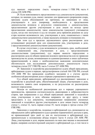 10
суд выносят определение (часть четвертая статьи 1 ГПК РФ, часть 4
статьи 228 АПК РФ).
28. Если невозможность представления в суд доказательств (документов),
которые, по мнению суда, имеют значение для правильного разрешения спора,
признана судом обоснованной по причинам, не зависящим от лица,
участвующего в деле (например, необходимость в представлении
доказательства возникла в результате ознакомления с доказательством,
представленным другим участвующим в деле лицом на исходе срока
представления доказательств), такое доказательство (документ) учитывается
судом, когда оно поступило в суд не позднее даты принятия решения по делу
и при наличии возможности лиц, участвующих в деле, ознакомиться с таким
доказательством (документом), а также высказать позицию в отношении его.
При этом суд в пределах двухмесячного срока рассмотрения дела
устанавливает разумный срок для ознакомления лиц, участвующих в деле,
с представленными доказательствами (документами).
В случае отсутствия у суда возможности установить срок, необходимый
для ознакомления лиц, участвующих в деле, с представленными
доказательствами (документами), суд вправе вынести определение о
рассмотрении дела по общим правилам искового производства или по правилам
производства по делам, возникающим из административных и иных публичных
правоотношений, в связи с необходимостью выяснения дополнительных
обстоятельств или исследования дополнительных доказательств (часть
четвертая статьи 2323
ГПК РФ, часть 5 статьи 227 АПК РФ).
29. Заявления и ходатайства рассматриваются судом общей юрисдикции,
арбитражным судом в порядке, предусмотренном статьей 166 ГПК РФ, статьей
159 АПК РФ без проведения судебного заседания и с учетом других
особенностей рассмотрения дела в порядке упрощенного производства.
Суд общей юрисдикции, арбитражный суд рассматривают заявление и
ходатайство в разумный срок, обеспечивающий лицам, участвующим в деле,
возможность заявить свои возражения, и по результатам их рассмотрения
выносят определение.
Исходя из особенностей рассмотрения дел в порядке упрощенного
производства, принципов состязательности, равноправия и добросовестности
сторон, при направлении в суд общей юрисдикции заявлений и ходатайств
лица, участвующие в деле, обязаны направить их друг другу, а также
представить в суд документы, подтверждающие направление указанных
заявлений и ходатайств другим участвующим в деле лицам (часть четвертая
статьи 1, статья 12, часть первая статьи 35, части вторая и третья статьи 2323
ГПК РФ).
Заявления и ходатайства, поданные в арбитражный суд, размещаются на
официальном сайте арбитражного суда в режиме ограниченного доступа в срок,
не превышающий трех дней со дня их поступления в арбитражный суд,
применительно к положениям абзаца второго части 4 статьи 228 АПК РФ.
Лица, участвующие в деле, вправе высказать по ним свое мнение в письменной
форме, направив соответствующий документ в арбитражный суд, в том числе в
 