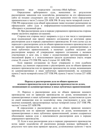11
электронном виде посредством системы «Мой Арбитр».
Определение арбитражного суда, вынесенное по результатам
рассмотрения заявления или ходатайства, размещается на его официальном
сайте не позднее следующего дня после дня вынесения этого определения
применительно к части 2 статьи 228 АПК РФ. В силу части четвертой статьи 1
ГПК РФ определение суда общей юрисдикции также подлежит размещению на
официальном сайте суда в информационно-телекоммуникационной сети
«Интернет» в указанный срок.
30. При рассмотрении дела в порядке упрощенного производства стороны
вправе заключить мировое соглашение.
Сторона или стороны могут направить в суд в том числе в электронном
виде подписанный ими проект мирового соглашения до истечения срока
рассмотрения дела в порядке упрощенного производства. В этом случае суд не
переходит к рассмотрению дела по общим правилам искового производства или
по правилам производства по делам, возникающим из административных и
иных публичных правоотношений, а назначает судебное заседание для
рассмотрения вопроса об утверждении мирового соглашения с вызовом
участвующих в деле лиц, а также с осуществлением протоколирования в
письменной форме и с использованием средств аудиозаписи (часть вторая
статьи 39, статья 173 ГПК РФ, часть 2 статьи 141 АПК РФ).
Если мировое соглашение не будет утверждено в этом судебном
заседании, суд выносит определение о рассмотрении дела по общим правилам
искового производства или по правилам производства по делам, возникающим
из административных и иных публичных правоотношений, на основании
пункта 2 части четвертой статьи 2322
ГПК РФ, пункта 3 части 5 статьи 227 АПК
РФ.
Переход к рассмотрению дела по общим правилам
искового производства или по правилам производства по делам,
возникающим из административных и иных публичных правоотношений
31. Переход к рассмотрению дела по общим правилам искового
производства или по правилам производства по делам, возникающим из
административных и иных публичных правоотношений, осуществляется судом
по своей инициативе или по ходатайству лица, участвующего в деле, при
наличии оснований, предусмотренных частью четвертой статьи 2322
ГПК РФ,
частью 5 статьи 227 АПК РФ.
В определении о рассмотрении дела по общим правилам искового
производства или по правилам производства по делам, возникающим из
административных и иных публичных правоотношений, должно содержаться
обоснование вывода суда о невозможности рассмотрения дела в порядке
упрощенного производства.
32. Если в ходе рассмотрения дела в порядке упрощенного производства
истец заявит ходатайство об увеличении размера исковых требований, в
результате чего цена иска превысит пределы, установленные пунктом 1 части
 