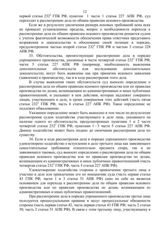 12
первой статьи 2322
ГПК РФ, пунктом 1 части 1 статьи 227 АПК РФ, суд
переходит к рассмотрению дела по общим правилам искового производства.
Если же в результате увеличения размера исковых требований цена иска
не превысит установленные пределы, вопрос о необходимости перехода к
рассмотрению дела по общим правилам искового производства решается судом
с учетом фактической возможности обеспечения права ответчика представить
возражения и доказательства в обоснование своей позиции в порядке,
предусмотренном частью второй статьи 2323
ГПК РФ и частью 3 статьи 228
АПК РФ.
33. Обстоятельства, препятствующие рассмотрению дела в порядке
упрощенного производства, указанные в части четвертой статьи 2322
ГПК РФ,
части 5 статьи 227 АПК РФ (например, необходимость выяснения
дополнительных обстоятельств или исследования дополнительных
доказательств), могут быть выявлены как при принятии искового заявления
(заявления) к производству, так и в ходе рассмотрения этого дела.
В случае выявления таких обстоятельств суд выносит определение о
рассмотрении дела по общим правилам искового производства или по правилам
производства по делам, возникающим из административных и иных публичных
правоотношений, и указывает в нем действия, которые надлежит совершить
лицам, участвующим в деле, и сроки совершения этих действий (часть пятая
статьи 2322
ГПК РФ, часть 6 статьи 227 АПК РФ). Такое определение не
подлежит обжалованию.
Указанное определение может быть вынесено в том числе по результатам
рассмотрения судом ходатайства участвующего в деле лица, указавшего на
наличие одного из обстоятельств, предусмотренных пунктами 1 и 2 части
четвертой статьи 2322
ГПК РФ, пунктами 1 – 3 части 5 статьи 227 АПК РФ.
Данное ходатайство может быть подано до окончания рассмотрения дела по
существу.
34. Если в ходе рассмотрения дела в порядке упрощенного производства
удовлетворено ходатайство о вступлении в дело третьего лица как заявляющего
самостоятельные требования относительно предмета спора, так и не
заявляющего таковых, суд выносит определение о рассмотрении дела по общим
правилам искового производства или по правилам производства по делам,
возникающим из административных и иных публичных правоотношений (часть
четвертая статьи 2322
ГПК РФ, часть 5 статьи 227 АПК РФ).
Удовлетворение ходатайства стороны о привлечении третьего лица к
участию в деле или привлечение его по инициативе суда (часть первая статьи
43 ГПК РФ, части 1 и 3 статьи 51 АПК РФ) само по себе не является
основанием для перехода к рассмотрению дела по общим правилам искового
производства или по правилам производства по делам, возникающим из
административных и иных публичных правоотношений.
При рассмотрении дела в порядке упрощенного производства третьи лица
пользуются процессуальными правами и несут процессуальные обязанности
стороны (часть первая статьи 42, часть первая статьи 43 ГПК РФ, часть 2 статьи
50, часть 2 статьи 51 АПК РФ). В связи с этим третьему лицу, участвующему в
 