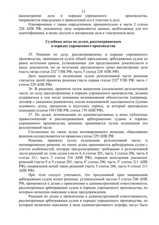 13
рассмотрении дела в порядке упрощенного производства,
направляется определение о привлечении его к участию в деле.
Одновременно с таким определением, применительно к части 2 статьи
228 АПК РФ, указанному лицу направляются данные, необходимые для его
идентификации, в целях доступа к материалам дела в электронном виде.
Судебные акты по делам, рассматриваемым
в порядке упрощенного производства
35. Решение по делу, рассматриваемому в порядке упрощенного
производства, принимается судом общей юрисдикции, арбитражным судом не
ранее истечения сроков, установленных для представления доказательств и
иных документов, но до истечения двухмесячного срока рассмотрения дела
(часть пятая статьи 2323
ГПК РФ, часть 5 статьи 228 АПК РФ).
Дата вынесения и подписания судом резолютивной части решения
считается датой принятия решения (часть первая статьи 2324
ГПК РФ, часть 1
статьи 229 АПК РФ).
36. В решении, принятом путем вынесения (подписания) резолютивной
части, по делу, рассмотренному в порядке упрощенного производства, должны
содержаться в том числе основание возникновения обязательства (например,
договор с указанием реквизитов), состав взыскиваемой задолженности (суммы
основного долга, процентов и неустоек), период, за который произведено
взыскание (статья 198 ГПК РФ, статья 170 АПК РФ).
37. По делам, возникающим из административных и иных публичных
правоотношений и рассматриваемым арбитражными судами в порядке
упрощенного производства, решение принимается путем подписания его
резолютивной части.
Составление по таким делам мотивированного решения, обжалование
решения осуществляются по правилам статьи 229 АПК РФ.
Решение, принятое путем подписания резолютивной части, и
мотивированное решение по таким делам принимаются арбитражным судом с
учетом особенностей, которые предусматривают требования к резолютивной
части решений по этим делам (части 4, 6 статьи 201, часть 3 статьи 206, часть 4
статьи 211, часть 2 статьи 216 АПК РФ), порядок исполнения указанных
решений (части 8 и 9 статьи 201, часть 42
статьи 206, часть 52
статьи 211 АПК
РФ), направления копий таких решений (часть 5 статьи 206, часть 6 статьи 211
АПК РФ).
При этом следует учитывать, что трехдневный срок направления
арбитражным судом копии решения, установленный частью 5 статьи 206 АПК
РФ, применяется к делам о привлечении к административной ответственности,
рассмотренным арбитражным судом в порядке упрощенного производства, по
которым назначено наказание в виде предупреждения.
Решения по делам о привлечении к административной ответственности,
рассмотренным арбитражным судом в порядке упрощенного производства, по
которым назначено наказание в виде административного штрафа, могут быть
 