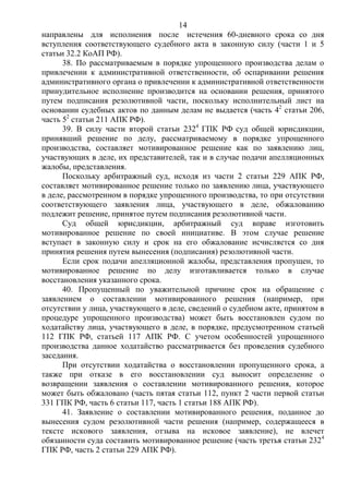 14
направлены для исполнения после истечения 60-дневного срока со дня
вступления соответствующего судебного акта в законную силу (части 1 и 5
статьи 32.2 КоАП РФ).
38. По рассматриваемым в порядке упрощенного производства делам о
привлечении к административной ответственности, об оспаривании решения
административного органа о привлечении к административной ответственности
принудительное исполнение производится на основании решения, принятого
путем подписания резолютивной части, поскольку исполнительный лист на
основании судебных актов по данным делам не выдается (часть 42
статьи 206,
часть 52
статьи 211 АПК РФ).
39. В силу части второй статьи 2324
ГПК РФ суд общей юрисдикции,
принявший решение по делу, рассматриваемому в порядке упрощенного
производства, составляет мотивированное решение как по заявлению лиц,
участвующих в деле, их представителей, так и в случае подачи апелляционных
жалобы, представления.
Поскольку арбитражный суд, исходя из части 2 статьи 229 АПК РФ,
составляет мотивированное решение только по заявлению лица, участвующего
в деле, рассмотренном в порядке упрощенного производства, то при отсутствии
соответствующего заявления лица, участвующего в деле, обжалованию
подлежит решение, принятое путем подписания резолютивной части.
Суд общей юрисдикции, арбитражный суд вправе изготовить
мотивированное решение по своей инициативе. В этом случае решение
вступает в законную силу и срок на его обжалование исчисляется со дня
принятия решения путем вынесения (подписания) резолютивной части.
Если срок подачи апелляционной жалобы, представления пропущен, то
мотивированное решение по делу изготавливается только в случае
восстановления указанного срока.
40. Пропущенный по уважительной причине срок на обращение с
заявлением о составлении мотивированного решения (например, при
отсутствии у лица, участвующего в деле, сведений о судебном акте, принятом в
процедуре упрощенного производства) может быть восстановлен судом по
ходатайству лица, участвующего в деле, в порядке, предусмотренном статьей
112 ГПК РФ, статьей 117 АПК РФ. С учетом особенностей упрощенного
производства данное ходатайство рассматривается без проведения судебного
заседания.
При отсутствии ходатайства о восстановлении пропущенного срока, а
также при отказе в его восстановлении суд выносит определение о
возвращении заявления о составлении мотивированного решения, которое
может быть обжаловано (часть пятая статьи 112, пункт 2 части первой статьи
331 ГПК РФ, часть 6 статьи 117, часть 1 статьи 188 АПК РФ).
41. Заявление о составлении мотивированного решения, поданное до
вынесения судом резолютивной части решения (например, содержащееся в
тексте искового заявления, отзыва на исковое заявление), не влечет
обязанности суда составить мотивированное решение (часть третья статьи 2324
ГПК РФ, часть 2 статьи 229 АПК РФ).
 