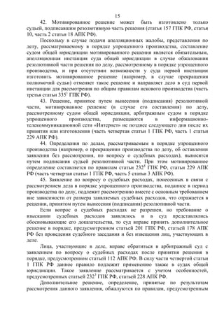 15
42. Мотивированное решение может быть изготовлено только
судьей, подписавшим резолютивную часть решения (статья 157 ГПК РФ, статья
10, часть 2 статьи 18 АПК РФ).
Поскольку в случае подачи апелляционных жалобы, представления по
делу, рассматриваемому в порядке упрощенного производства, составление
судом общей юрисдикции мотивированного решения является обязательным,
апелляционная инстанция суда общей юрисдикции в случае обжалования
резолютивной части решения по делу, рассмотренному в порядке упрощенного
производства, и при отсутствии возможности у суда первой инстанции
изготовить мотивированное решение (например, в случае прекращения
полномочий судьи) отменяет такое решение и направляет дело в суд первой
инстанции для рассмотрения по общим правилам искового производства (часть
третья статьи 3351
ГПК РФ).
43. Решение, принятое путем вынесения (подписания) резолютивной
части, мотивированное решение (в случае его составления) по делу,
рассмотренному судом общей юрисдикции, арбитражным судом в порядке
упрощенного производства, размещаются в информационно-
телекоммуникационной сети «Интернет» не позднее следующего дня после их
принятия или изготовления (часть четвертая статьи 1 ГПК РФ, часть 1 статьи
229 АПК РФ).
44. Определения по делам, рассматриваемым в порядке упрощенного
производства (например, о прекращении производства по делу, об оставлении
заявления без рассмотрения, по вопросу о судебных расходах), выносятся
путем подписания судьей резолютивной части. При этом мотивированное
определение составляется по правилам статьи 2324
ГПК РФ, статьи 229 АПК
РФ (часть четвертая статьи 1 ГПК РФ, часть 5 статьи 3 АПК РФ).
45. Заявление по вопросу о судебных расходах, понесенных в связи с
рассмотрением дела в порядке упрощенного производства, поданное в период
производства по делу, подлежит рассмотрению вместе с основным требованием
вне зависимости от размера заявляемых судебных расходов, что отражается в
решении, принятом путем вынесения (подписания) резолютивной части.
Если вопрос о судебных расходах не разрешен, но требование о
взыскании судебных расходов заявлялось и в суд представлялись
обосновывающие его доказательства, то суд вправе принять дополнительное
решение в порядке, предусмотренном статьей 201 ГПК РФ, статьей 178 АПК
РФ без проведения судебного заседания и без извещения лиц, участвующих в
деле.
Лица, участвующие в деле, вправе обратиться в арбитражный суд с
заявлением по вопросу о судебных расходах после принятия решения в
порядке, предусмотренном статьей 112 АПК РФ. В силу части четвертой статьи
1 ГПК РФ данное правило подлежит применению также в судах общей
юрисдикции. Такое заявление рассматривается с учетом особенностей,
предусмотренных статьей 2323
ГПК РФ, статьей 228 АПК РФ.
Дополнительное решение, определение, принятые по результатам
рассмотрения данного заявления, обжалуются по правилам, предусмотренным
 
