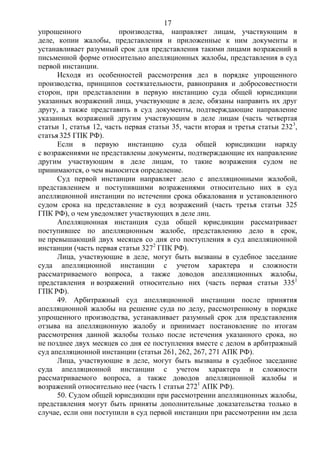 17
упрощенного производства, направляет лицам, участвующим в
деле, копии жалобы, представления и приложенные к ним документы и
устанавливает разумный срок для представления такими лицами возражений в
письменной форме относительно апелляционных жалобы, представления в суд
первой инстанции.
Исходя из особенностей рассмотрения дел в порядке упрощенного
производства, принципов состязательности, равноправия и добросовестности
сторон, при представлении в первую инстанцию суда общей юрисдикции
указанных возражений лица, участвующие в деле, обязаны направить их друг
другу, а также представить в суд документы, подтверждающие направление
указанных возражений другим участвующим в деле лицам (часть четвертая
статьи 1, статья 12, часть первая статьи 35, части вторая и третья статьи 2323
,
статья 325 ГПК РФ).
Если в первую инстанцию суда общей юрисдикции наряду
с возражениями не представлены документы, подтверждающие их направление
другим участвующим в деле лицам, то такие возражения судом не
принимаются, о чем выносится определение.
Суд первой инстанции направляет дело с апелляционными жалобой,
представлением и поступившими возражениями относительно них в суд
апелляционной инстанции по истечении срока обжалования и установленного
судом срока на представление в суд возражений (часть третья статьи 325
ГПК РФ), о чем уведомляет участвующих в деле лиц.
Апелляционная инстанция суда общей юрисдикции рассматривает
поступившее по апелляционным жалобе, представлению дело в срок,
не превышающий двух месяцев со дня его поступления в суд апелляционной
инстанции (часть первая статьи 3272
ГПК РФ).
Лица, участвующие в деле, могут быть вызваны в судебное заседание
суда апелляционной инстанции с учетом характера и сложности
рассматриваемого вопроса, а также доводов апелляционных жалобы,
представления и возражений относительно них (часть первая статьи 3351
ГПК РФ).
49. Арбитражный суд апелляционной инстанции после принятия
апелляционной жалобы на решение суда по делу, рассмотренному в порядке
упрощенного производства, устанавливает разумный срок для представления
отзыва на апелляционную жалобу и принимает постановление по итогам
рассмотрения данной жалобы только после истечения указанного срока, но
не позднее двух месяцев со дня ее поступления вместе с делом в арбитражный
суд апелляционной инстанции (статьи 261, 262, 267, 271 АПК РФ).
Лица, участвующие в деле, могут быть вызваны в судебное заседание
суда апелляционной инстанции с учетом характера и сложности
рассматриваемого вопроса, а также доводов апелляционной жалобы и
возражений относительно нее (часть 1 статьи 2721
АПК РФ).
50. Судом общей юрисдикции при рассмотрении апелляционных жалобы,
представления могут быть приняты дополнительные доказательства только в
случае, если они поступили в суд первой инстанции при рассмотрении им дела
 