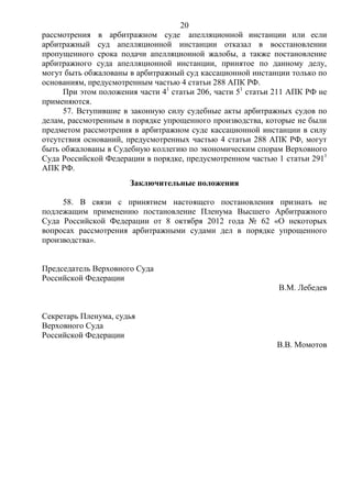 20
рассмотрения в арбитражном суде апелляционной инстанции или если
арбитражный суд апелляционной инстанции отказал в восстановлении
пропущенного срока подачи апелляционной жалобы, а также постановление
арбитражного суда апелляционной инстанции, принятое по данному делу,
могут быть обжалованы в арбитражный суд кассационной инстанции только по
основаниям, предусмотренным частью 4 статьи 288 АПК РФ.
При этом положения части 41
статьи 206, части 51
статьи 211 АПК РФ не
применяются.
57. Вступившие в законную силу судебные акты арбитражных судов по
делам, рассмотренным в порядке упрощенного производства, которые не были
предметом рассмотрения в арбитражном суде кассационной инстанции в силу
отсутствия оснований, предусмотренных частью 4 статьи 288 АПК РФ, могут
быть обжалованы в Судебную коллегию по экономическим спорам Верховного
Суда Российской Федерации в порядке, предусмотренном частью 1 статьи 2911
АПК РФ.
Заключительные положения
58. В связи с принятием настоящего постановления признать не
подлежащим применению постановление Пленума Высшего Арбитражного
Суда Российской Федерации от 8 октября 2012 года № 62 «О некоторых
вопросах рассмотрения арбитражными судами дел в порядке упрощенного
производства».
Председатель Верховного Суда
Российской Федерации
В.М. Лебедев
Секретарь Пленума, судья
Верховного Суда
Российской Федерации
В.В. Момотов
 
